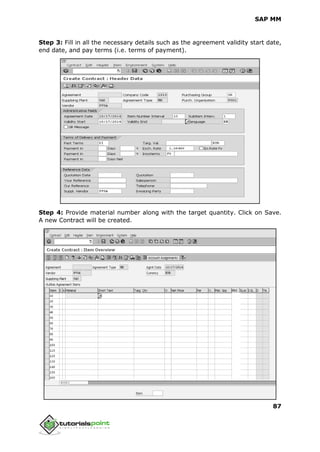 SAP MM
87
Step 3: Fill in all the necessary details such as the agreement validity start date,
end date, and pay terms (i.e. terms of payment).
Step 4: Provide material number along with the target quantity. Click on Save.
A new Contract will be created.
 