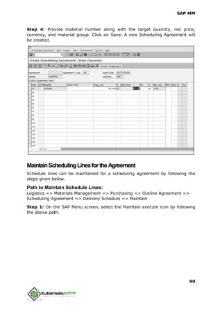 SAP MM
90
Step 4: Provide material number along with the target quantity, net price,
currency, and material group. Click on Save. A new Scheduling Agreement will
be created.
MaintainSchedulingLinesfortheAgreement
Schedule lines can be maintained for a scheduling agreement by following the
steps given below.
Path to Maintain Schedule Lines:
Logistics => Materials Management => Purchasing => Outline Agreement =>
Scheduling Agreement => Delivery Schedule => Maintain
Step 1: On the SAP Menu screen, select the Maintain execute icon by following
the above path.
 