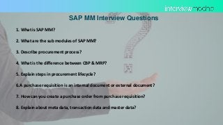 SAP MM Interview Questions
1. What is SAP MM?
2. What are the sub modules of SAP MM?
3. Describe procurement process?
4. What is the difference between CBP & MRP?
5. Explain steps in procurement lifecycle?
6.A purchase requisition is an internal document or external document?
7. How can you create a purchase order from purchase requisition?
8. Explain about meta data, transaction data and master data?
 