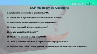 SAP MM Interview Questions
9. What are the fundamental segments in SAP MM?
10. What is meant by batches? How can the batches be searched?
11. What are the settings required for quota arrangement?
12. How to give specifications for developments?
13. How to create PR or PO by MRP?
14. Mention the accounts created in SAP MM?
15. What Are The Different Ways To Organize Purchasing Organizations?
16. What Are Some Of The Options Available To Transfer Materials From One Plant To Another?
 