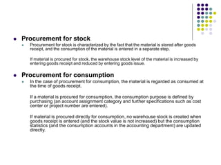  Procurement for stock
 Procurement for stock is characterized by the fact that the material is stored after goods
receipt, and the consumption of the material is entered in a separate step.
If material is procured for stock, the warehouse stock level of the material is increased by
entering goods receipt and reduced by entering goods issue.
 Procurement for consumption
 In the case of procurement for consumption, the material is regarded as consumed at
the time of goods receipt.
If a material is procured for consumption, the consumption purpose is defined by
purchasing (an account assignment category and further specifications such as cost
center or project number are entered).
If material is procured directly for consumption, no warehouse stock is created when
goods receipt is entered (and the stock value is not increased) but the consumption
statistics (and the consumption accounts in the accounting department) are updated
directly.
 