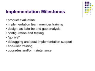 Implementation Milestones
• product evaluation
• implementation team member training
• design, as-is/to-be and gap analysis
• configuration and testing
• "go live"
• debugging and post-implementation support
• end-user training
• upgrades and/or maintenance
 