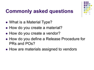 Commonly asked questions
 What is a Material Type?
 How do you create a material?
 How do you create a vendor?
 How do you define a Release Procedure for
PRs and POs?
 How are materials assigned to vendors
 