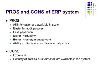 PROS and CONS of ERP system
 PROS
 All information are available in system
 Easier for audit purpose
 Less paperwork
 Better Productivity
 Better Inventory management
 Ability to interface to and fro external parties
 CONS
 Expensive
 Security of data as all information are available in the system
 