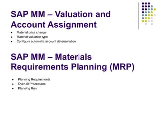 SAP MM – Materials
Requirements Planning (MRP)
 Planning Requirements
 Over all Procedures
 Planning Run
SAP MM – Valuation and
Account Assignment
 Material price change
 Material valuation type
 Configure automatic account determination
 