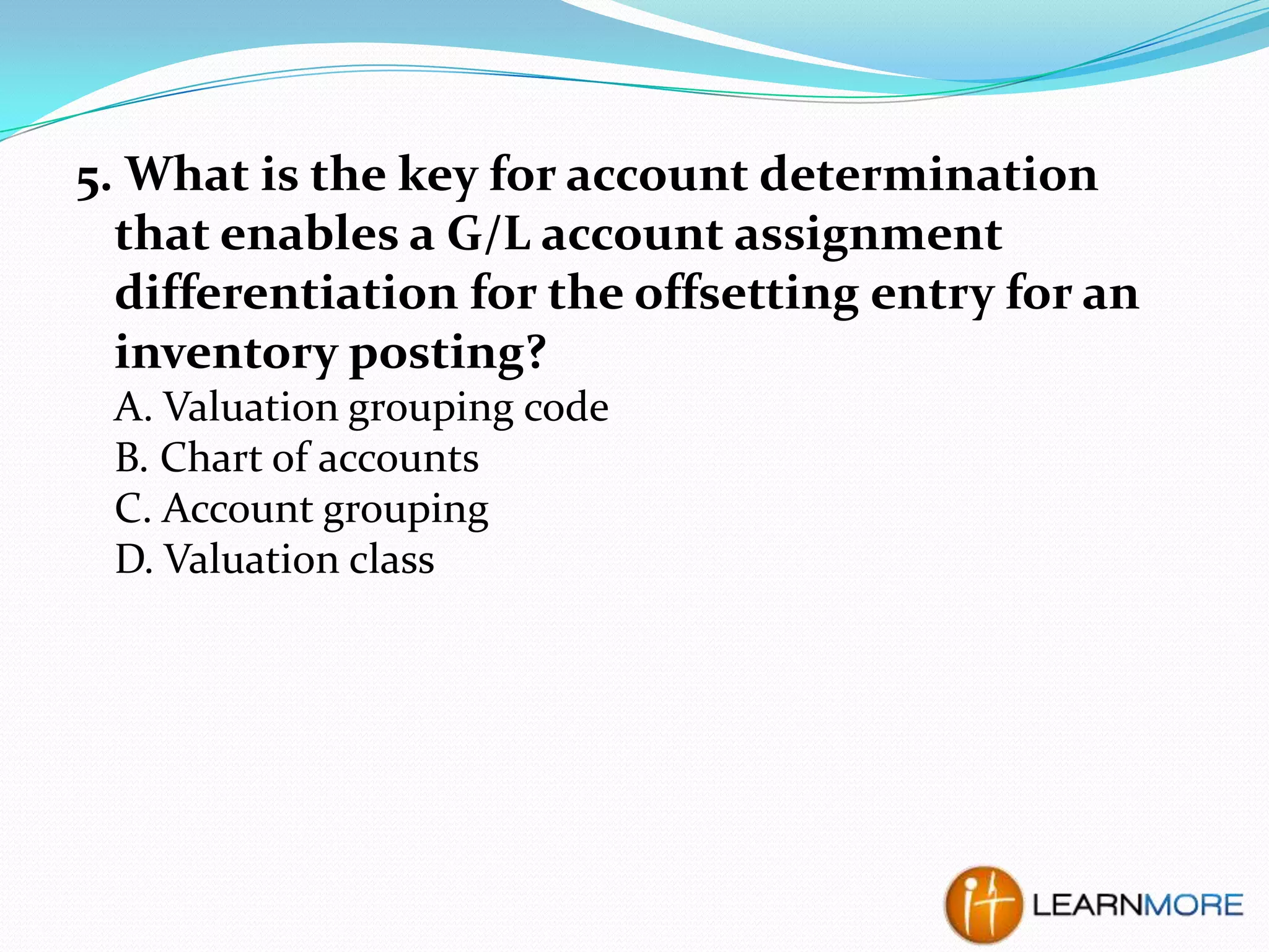 5. What is the key for account determination
that enables a G/L account assignment
differentiation for the offsetting entry for an
inventory posting?
A. Valuation grouping code
B. Chart of accounts
C. Account grouping
D. Valuation class

 