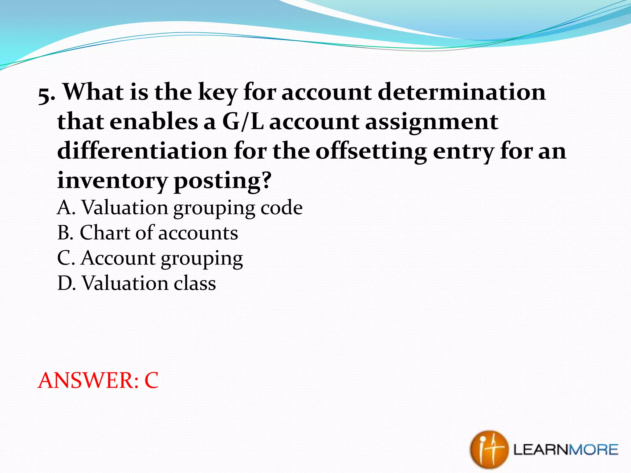 5. What is the key for account determination
that enables a G/L account assignment
differentiation for the offsetting entry for an
inventory posting?
A. Valuation grouping code
B. Chart of accounts
C. Account grouping
D. Valuation class

ANSWER: C

 