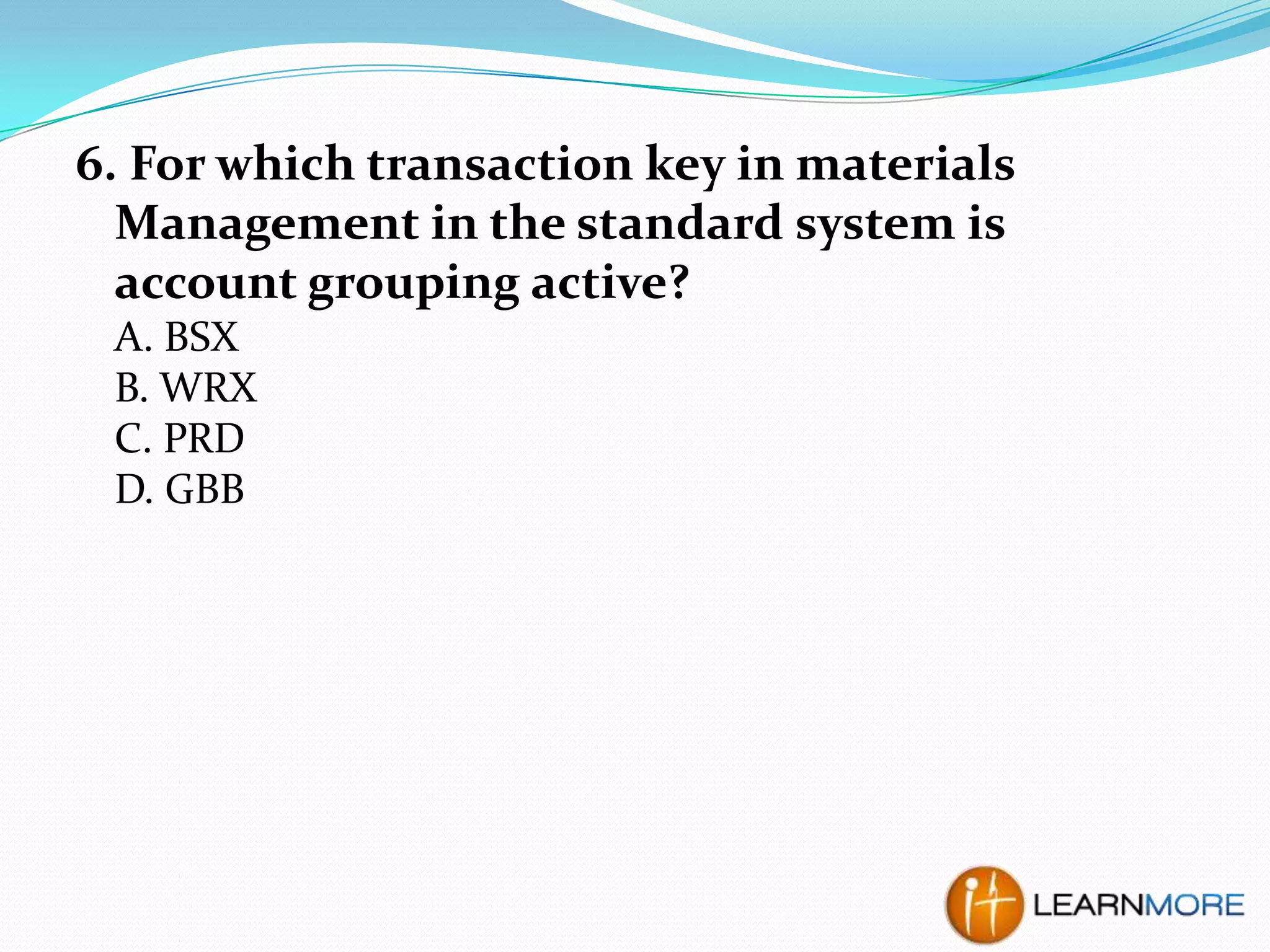 6. For which transaction key in materials
Management in the standard system is
account grouping active?
A. BSX
B. WRX
C. PRD
D. GBB

 