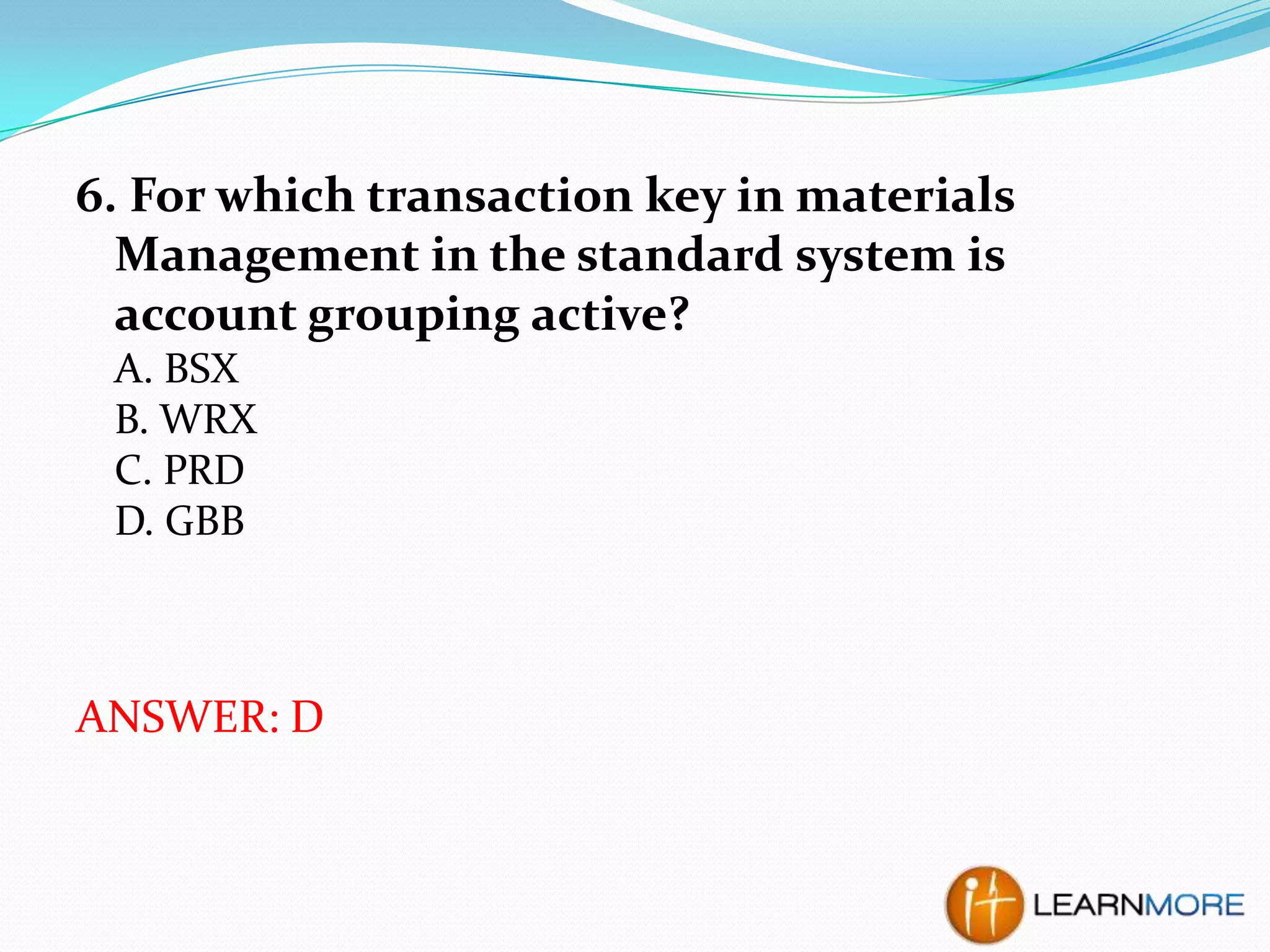 6. For which transaction key in materials
Management in the standard system is
account grouping active?
A. BSX
B. WRX
C. PRD
D. GBB

ANSWER: D

 
