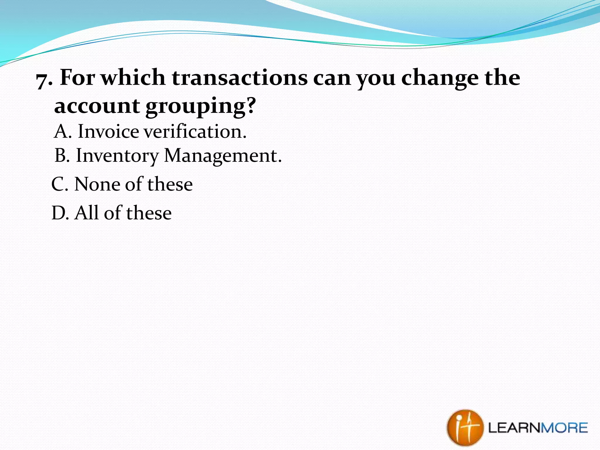 7. For which transactions can you change the
account grouping?
A. Invoice verification.
B. Inventory Management.
C. None of these
D. All of these

 