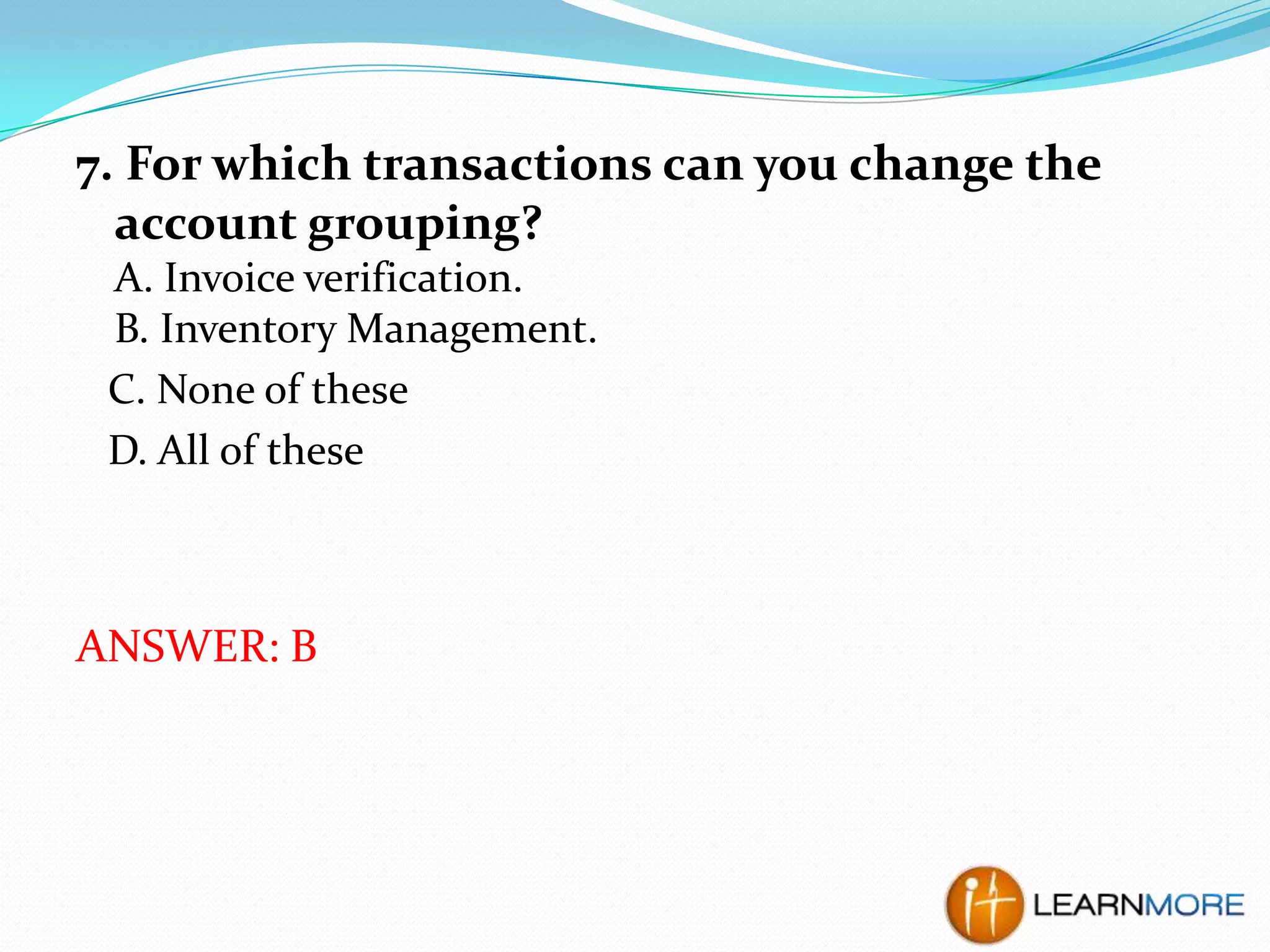 7. For which transactions can you change the
account grouping?
A. Invoice verification.
B. Inventory Management.
C. None of these
D. All of these

ANSWER: B

 