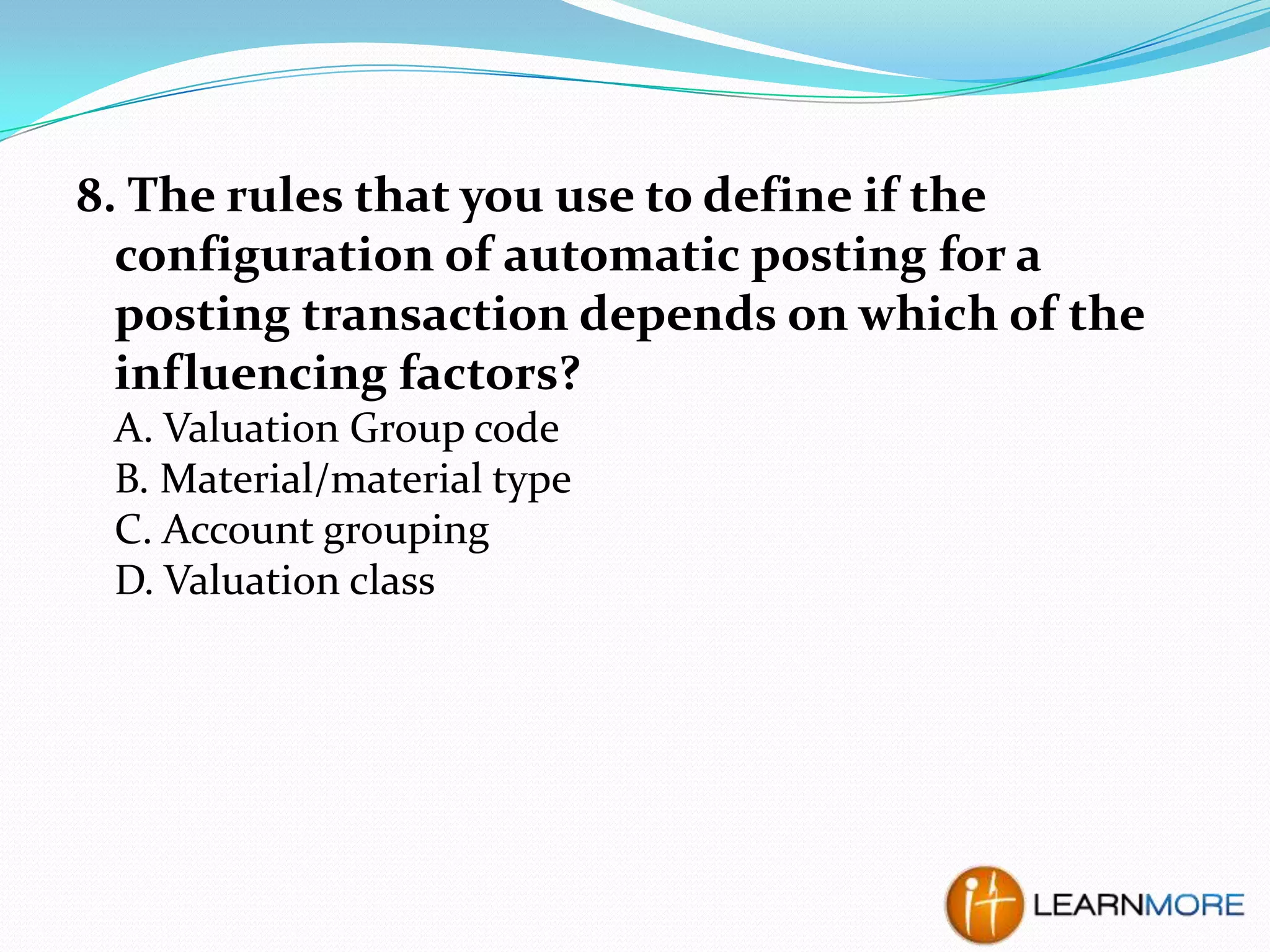 8. The rules that you use to define if the
configuration of automatic posting for a
posting transaction depends on which of the
influencing factors?
A. Valuation Group code
B. Material/material type
C. Account grouping
D. Valuation class

 