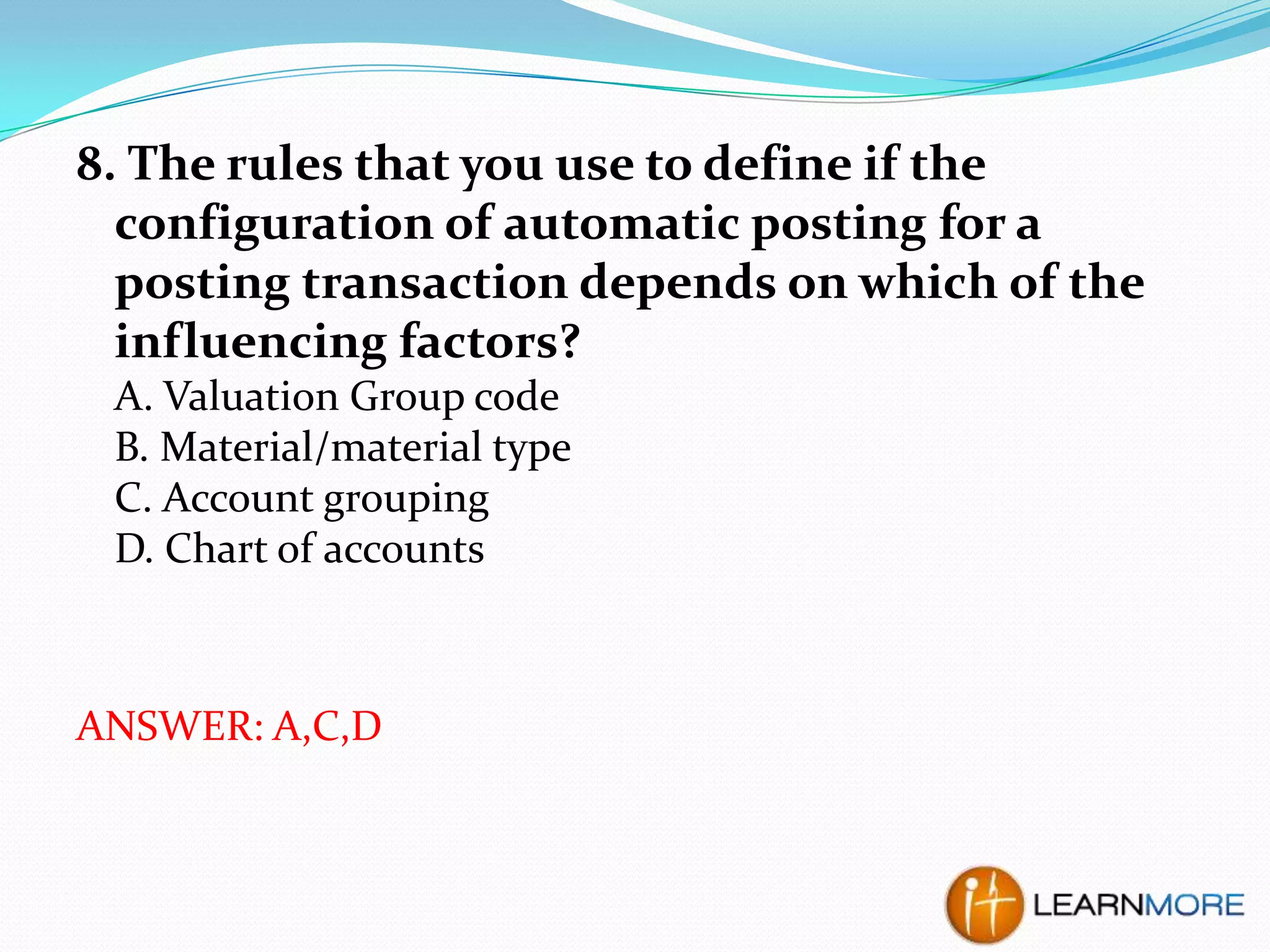 8. The rules that you use to define if the
configuration of automatic posting for a
posting transaction depends on which of the
influencing factors?
A. Valuation Group code
B. Material/material type
C. Account grouping
D. Chart of accounts

ANSWER: A,C,D

 