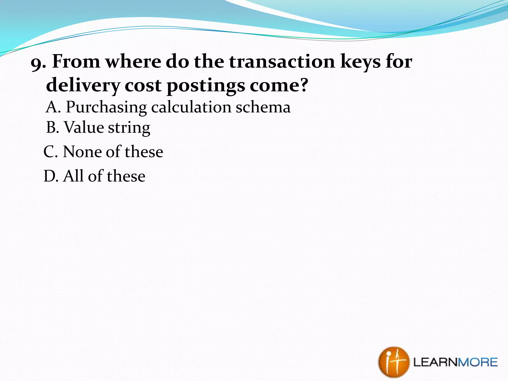 9. From where do the transaction keys for
delivery cost postings come?
A. Purchasing calculation schema
B. Value string
C. None of these
D. All of these

 