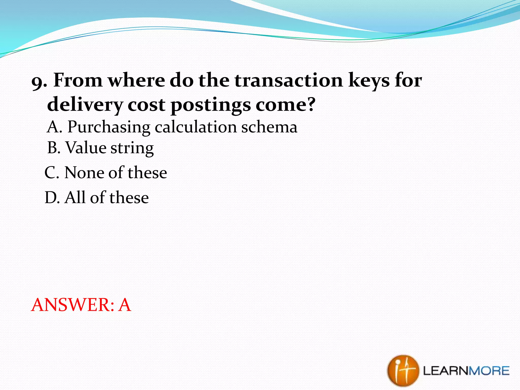 9. From where do the transaction keys for
delivery cost postings come?
A. Purchasing calculation schema
B. Value string
C. None of these
D. All of these

ANSWER: A

 