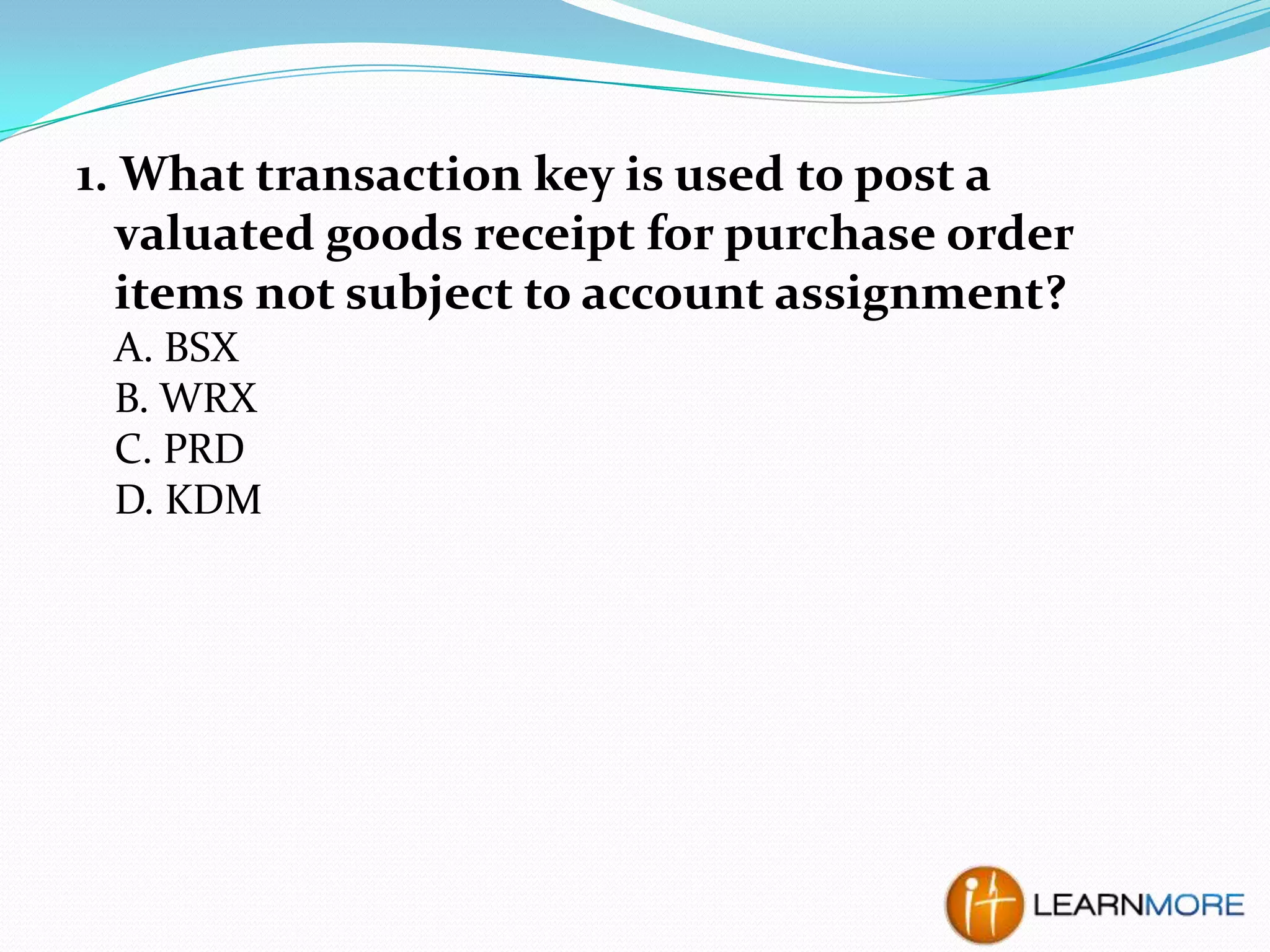 1. What transaction key is used to post a
valuated goods receipt for purchase order
items not subject to account assignment?
A. BSX
B. WRX
C. PRD
D. KDM

 