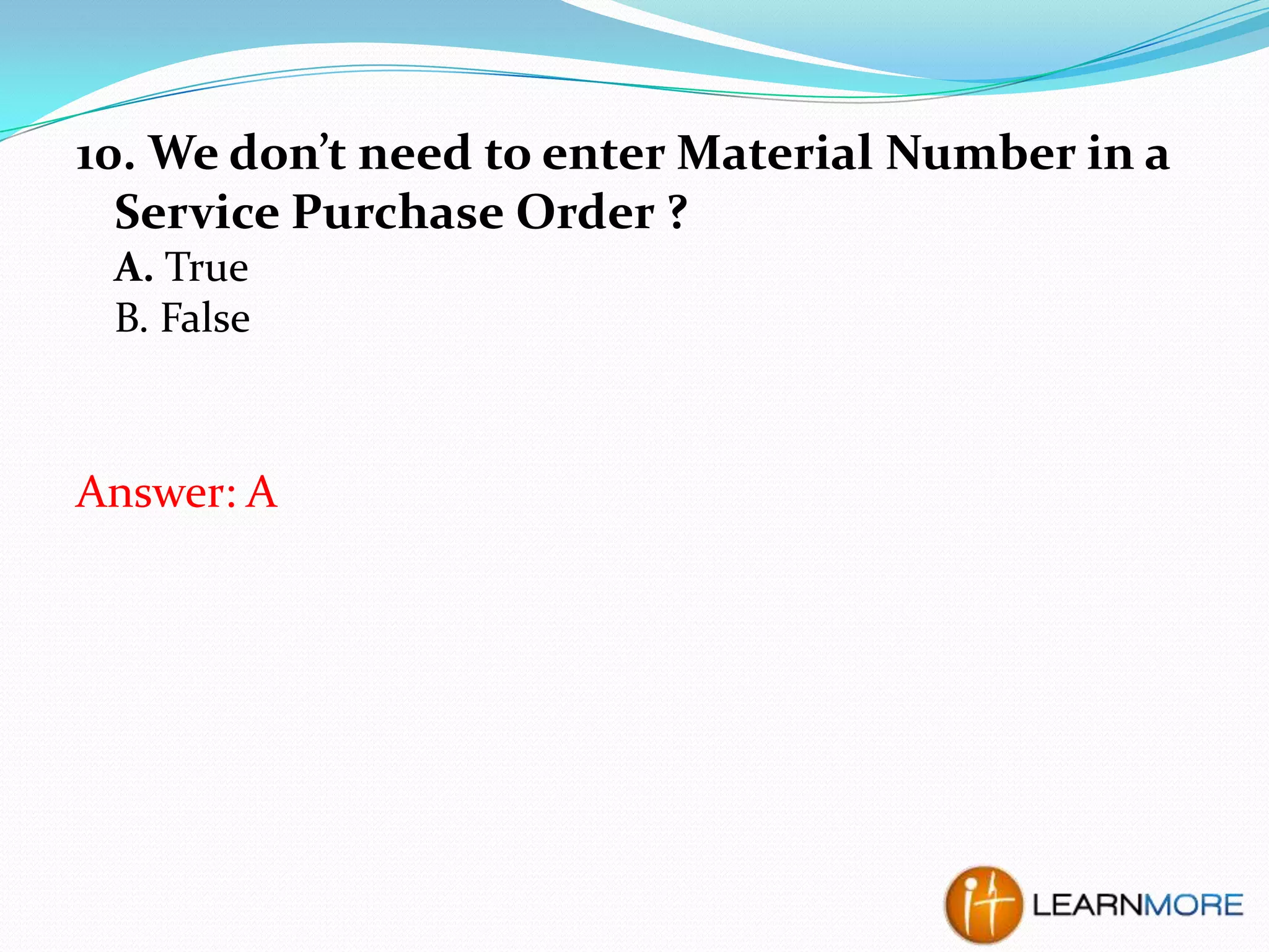 10. We don’t need to enter Material Number in a
Service Purchase Order ?
A. True
B. False

Answer: A

 