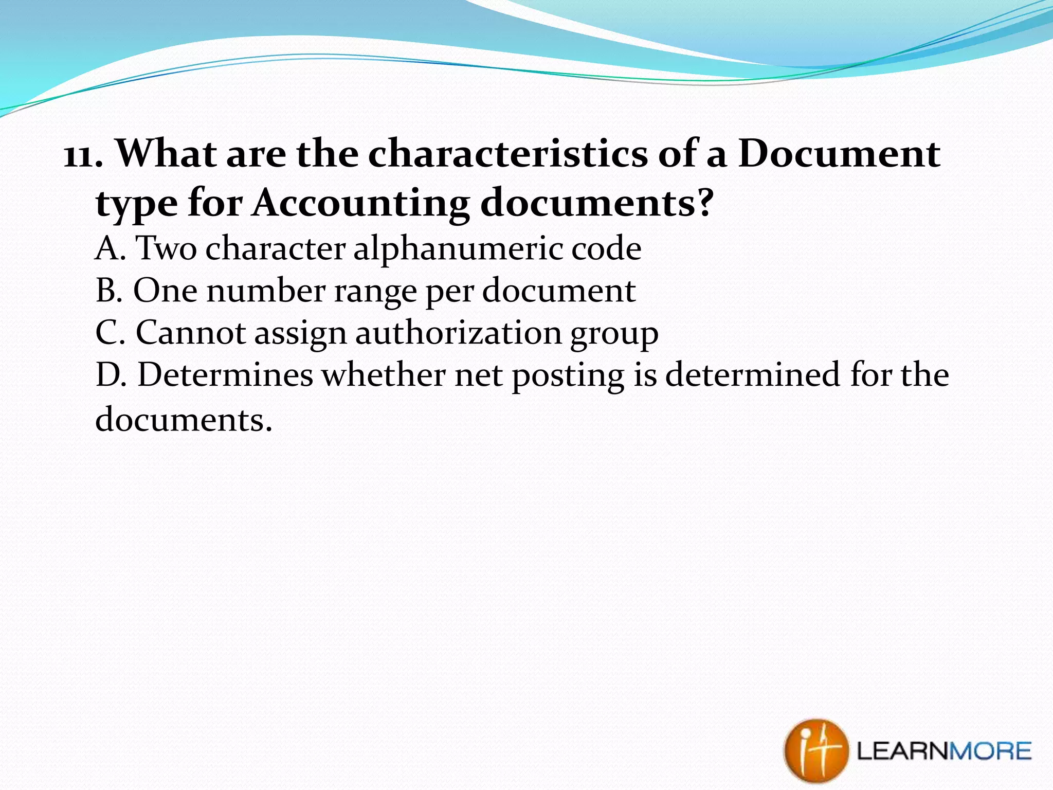 11. What are the characteristics of a Document
type for Accounting documents?
A. Two character alphanumeric code
B. One number range per document
C. Cannot assign authorization group
D. Determines whether net posting is determined for the
documents.

 