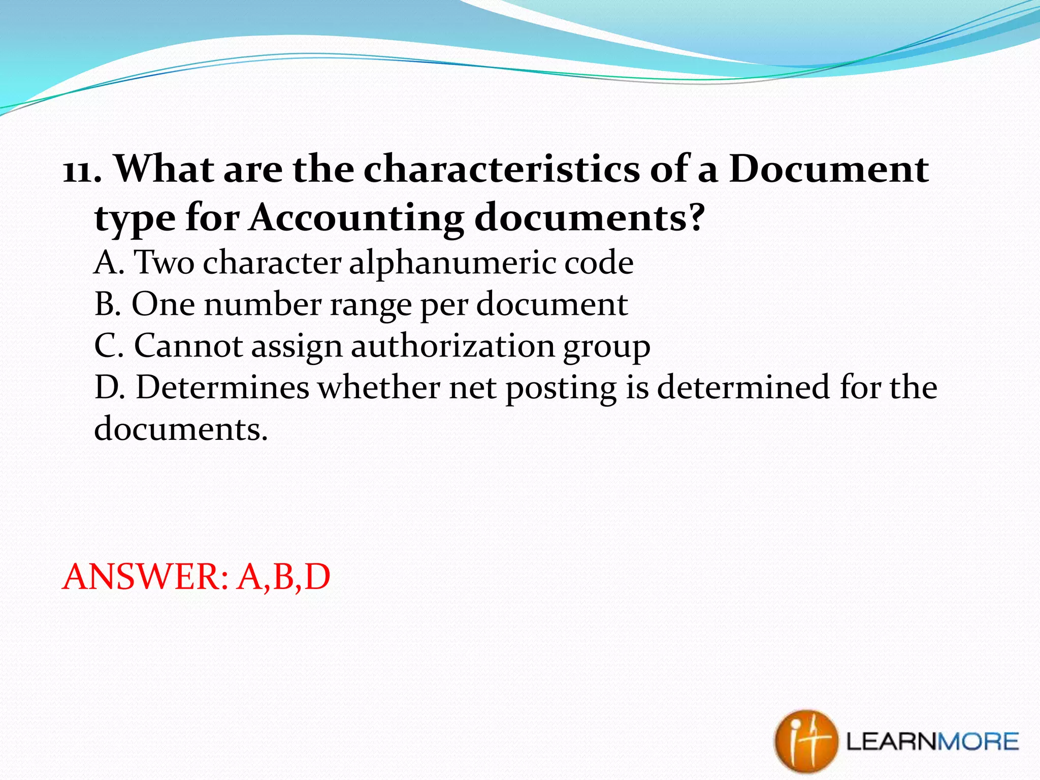 11. What are the characteristics of a Document
type for Accounting documents?
A. Two character alphanumeric code
B. One number range per document
C. Cannot assign authorization group
D. Determines whether net posting is determined for the
documents.

ANSWER: A,B,D

 