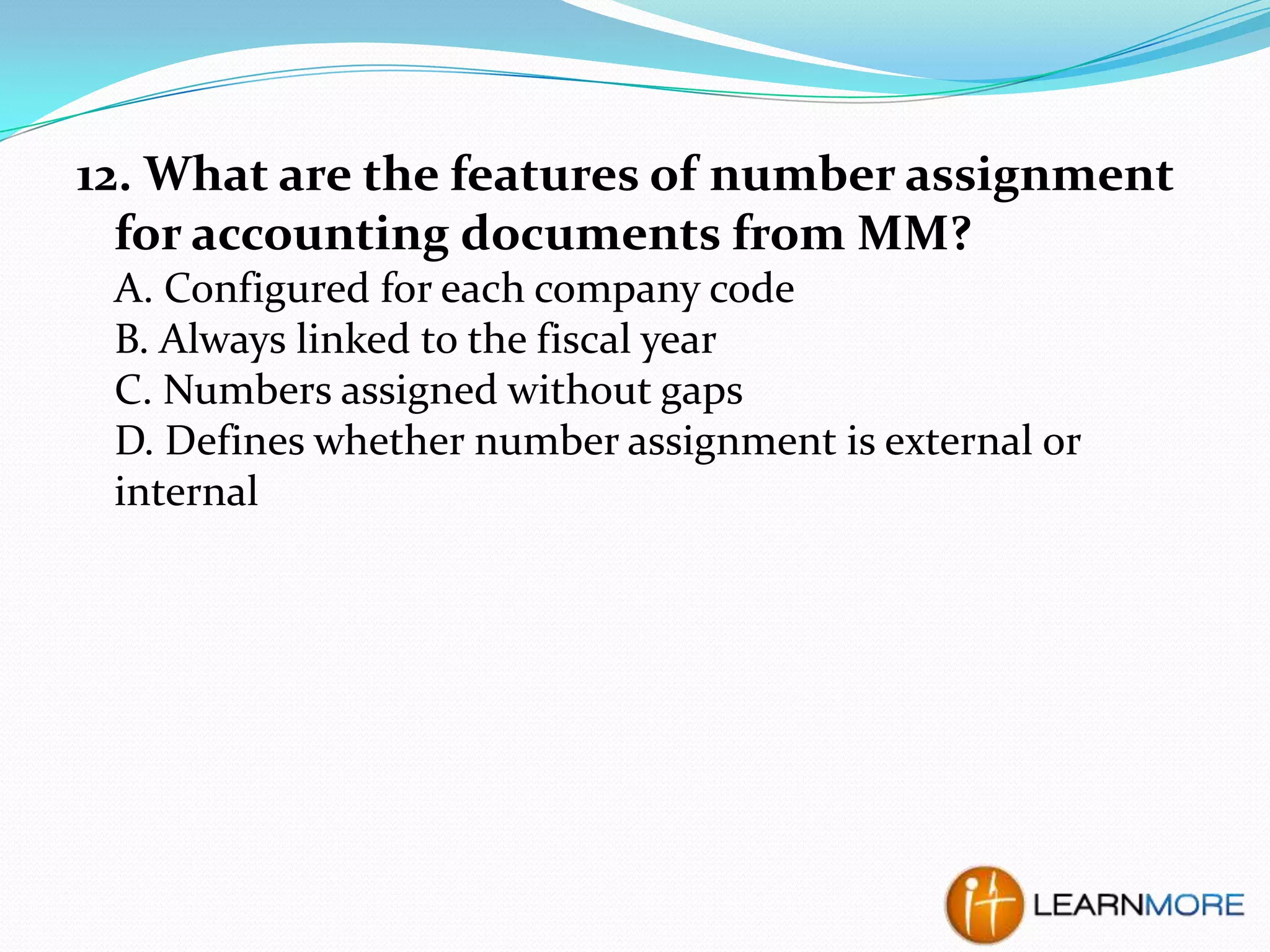 12. What are the features of number assignment
for accounting documents from MM?
A. Configured for each company code
B. Always linked to the fiscal year
C. Numbers assigned without gaps
D. Defines whether number assignment is external or
internal

 