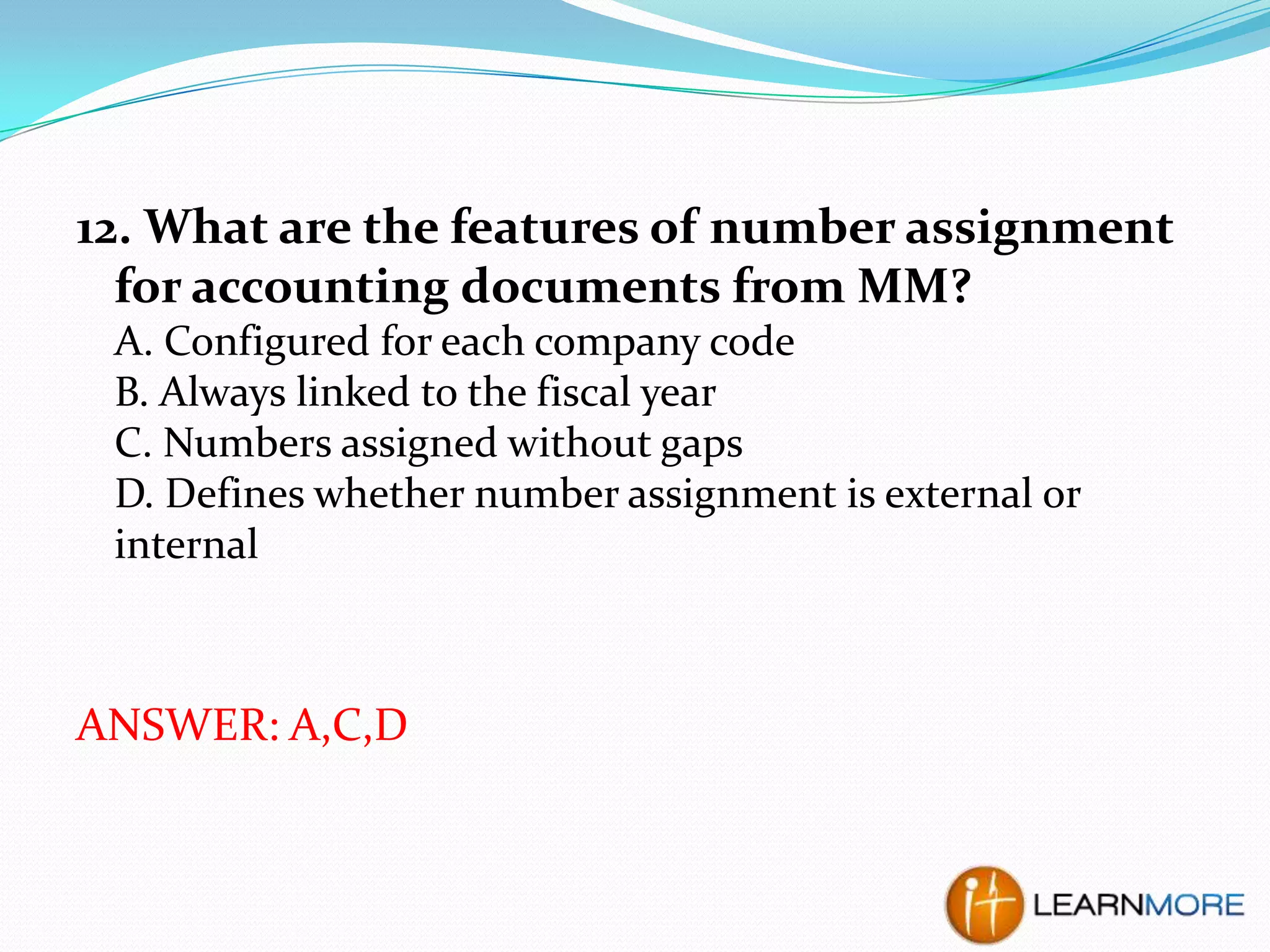 12. What are the features of number assignment
for accounting documents from MM?
A. Configured for each company code
B. Always linked to the fiscal year
C. Numbers assigned without gaps
D. Defines whether number assignment is external or
internal

ANSWER: A,C,D

 
