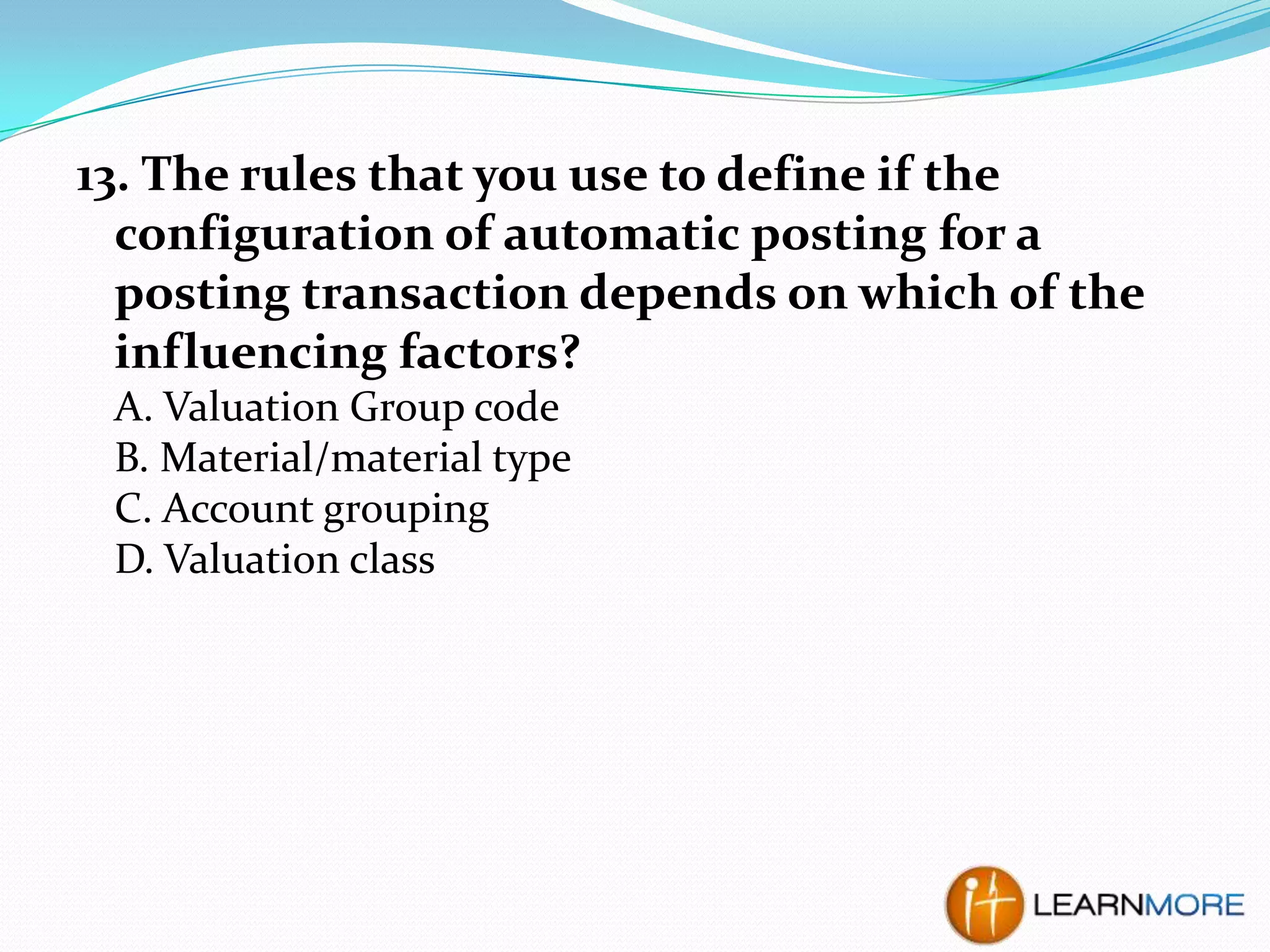 13. The rules that you use to define if the
configuration of automatic posting for a
posting transaction depends on which of the
influencing factors?
A. Valuation Group code
B. Material/material type
C. Account grouping
D. Valuation class

 