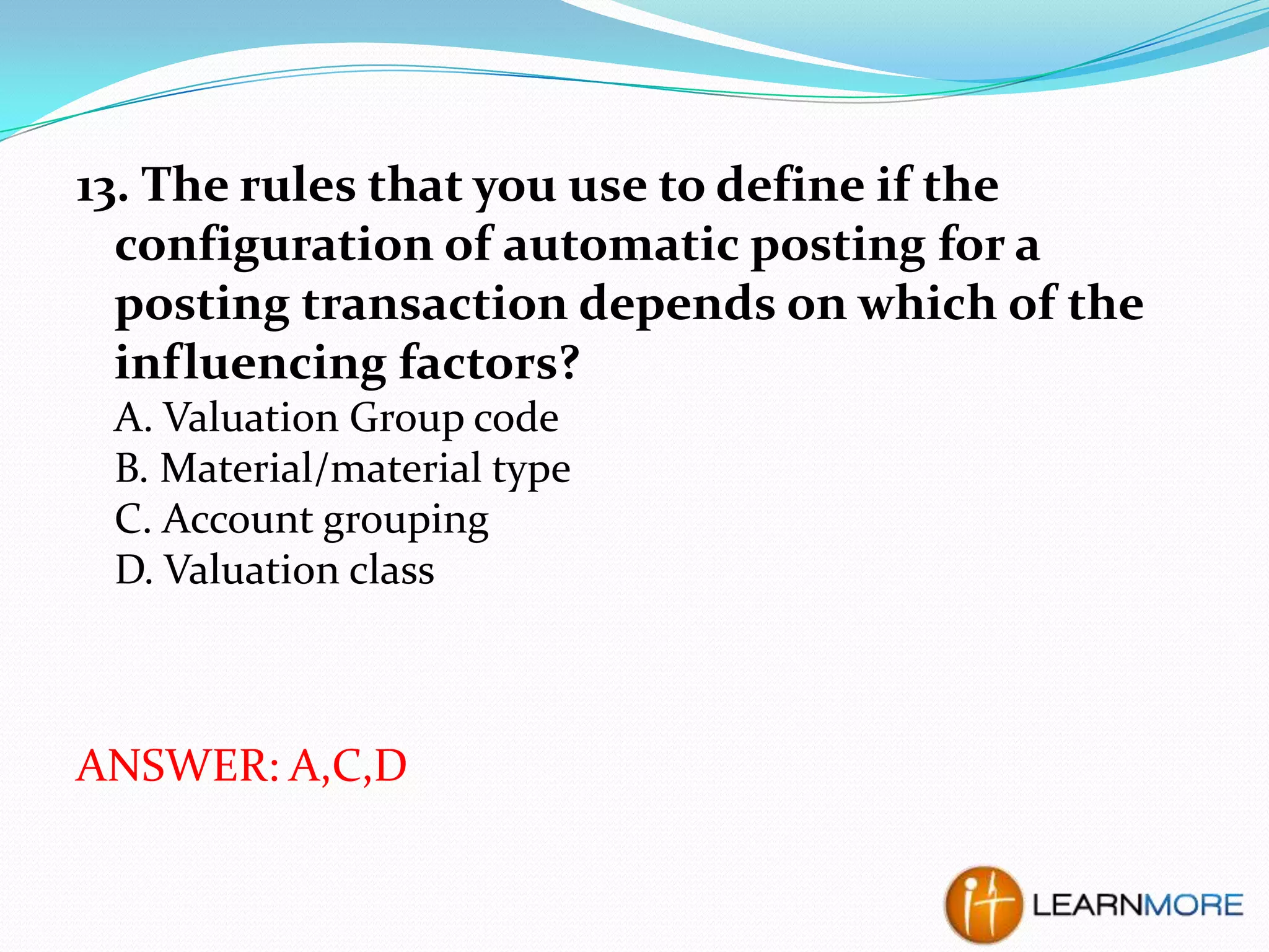 13. The rules that you use to define if the
configuration of automatic posting for a
posting transaction depends on which of the
influencing factors?
A. Valuation Group code
B. Material/material type
C. Account grouping
D. Valuation class

ANSWER: A,C,D

 
