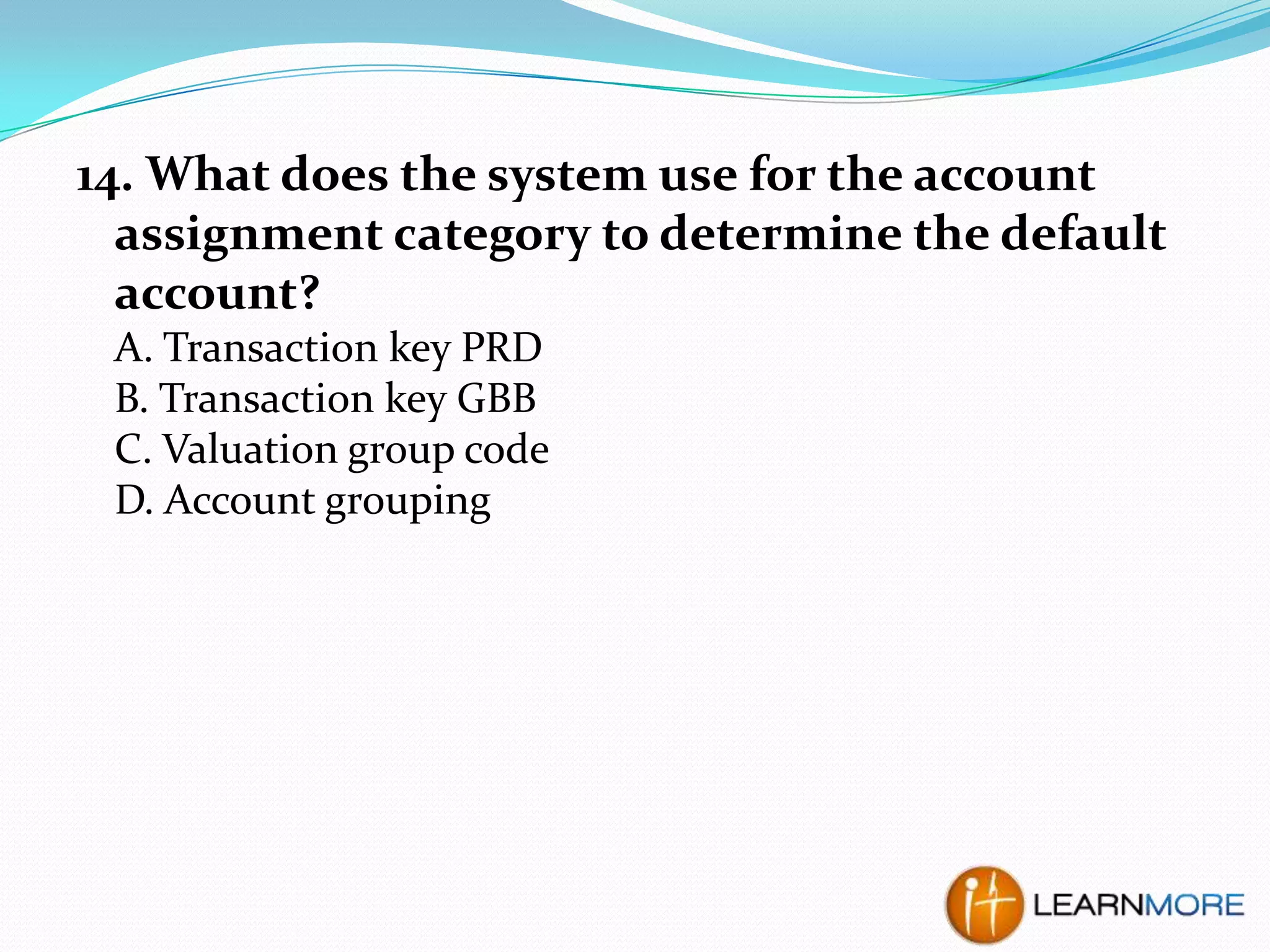 14. What does the system use for the account
assignment category to determine the default
account?
A. Transaction key PRD
B. Transaction key GBB
C. Valuation group code
D. Account grouping

 