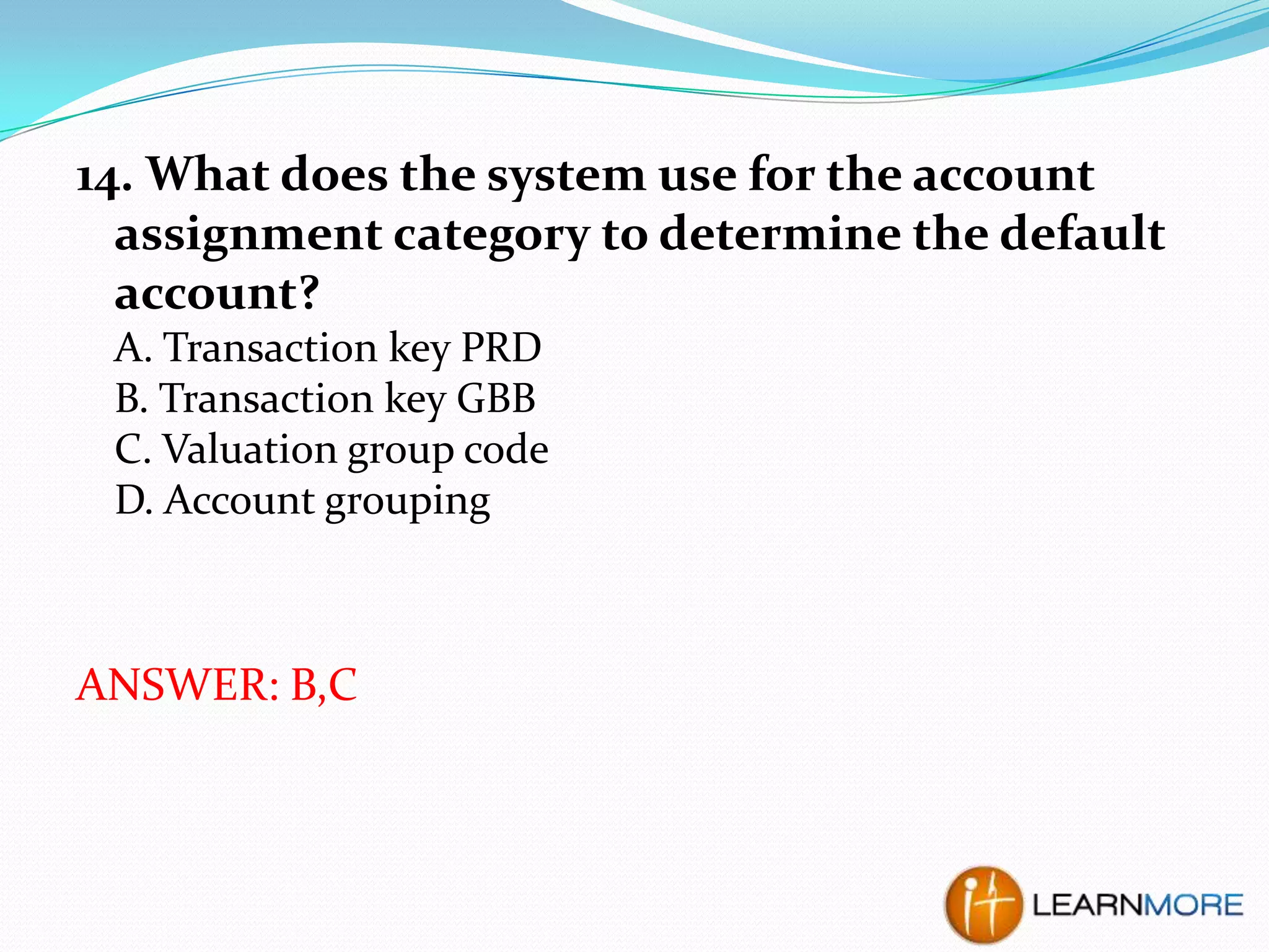 14. What does the system use for the account
assignment category to determine the default
account?
A. Transaction key PRD
B. Transaction key GBB
C. Valuation group code
D. Account grouping

ANSWER: B,C

 