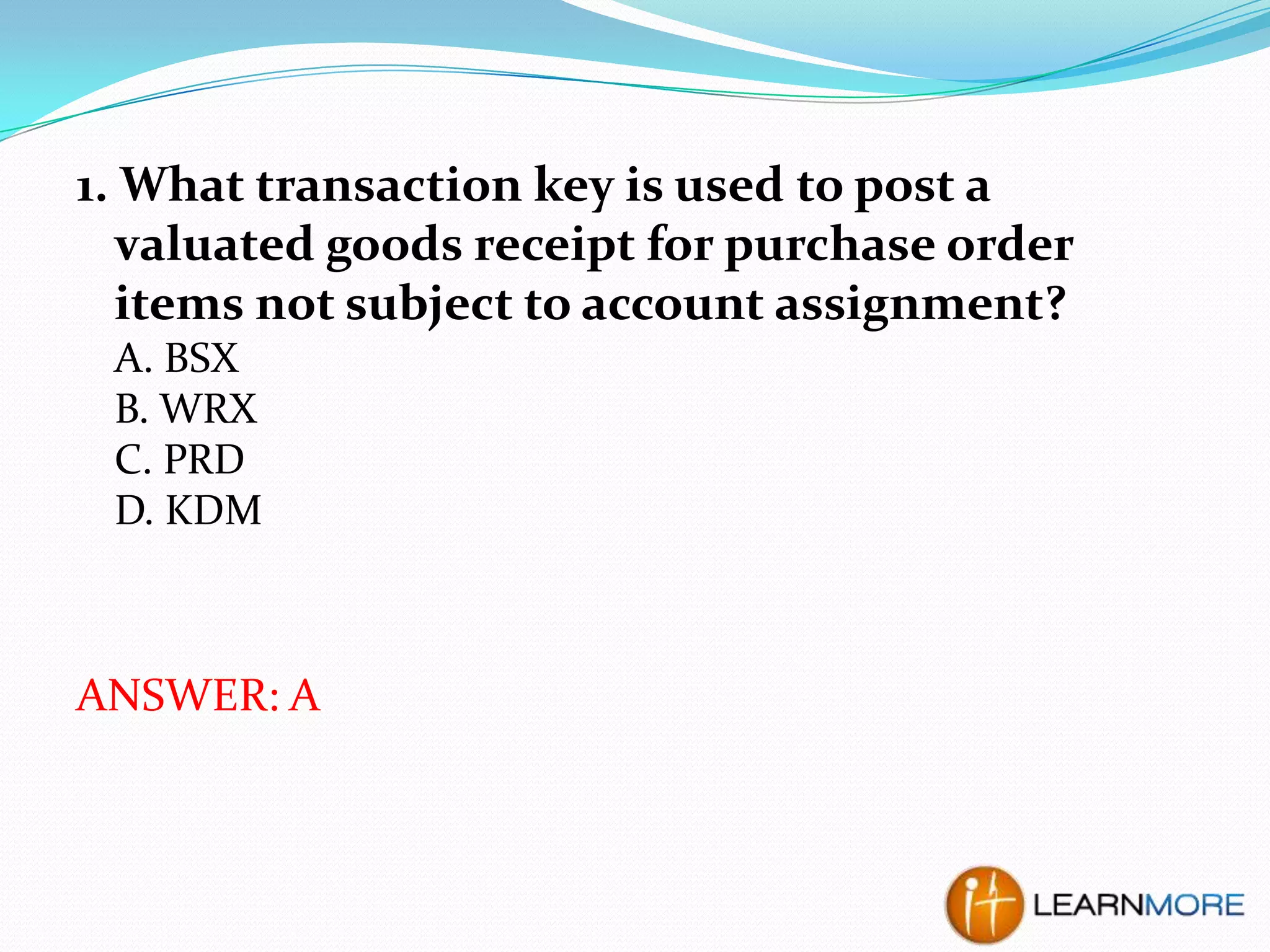 1. What transaction key is used to post a
valuated goods receipt for purchase order
items not subject to account assignment?
A. BSX
B. WRX
C. PRD
D. KDM

ANSWER: A

 