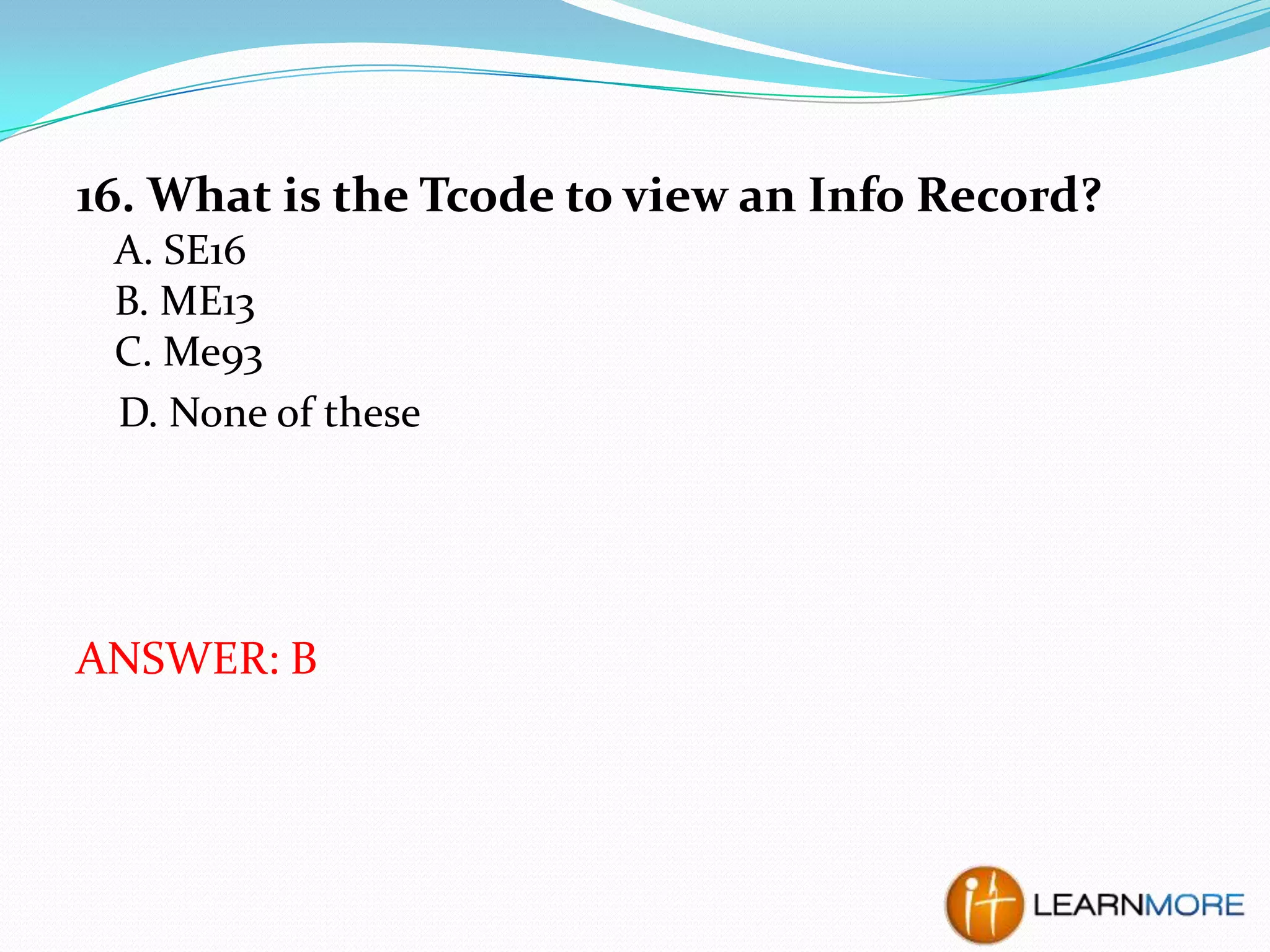 16. What is the Tcode to view an Info Record?
A. SE16
B. ME13
C. Me93
D. None of these

ANSWER: B

 