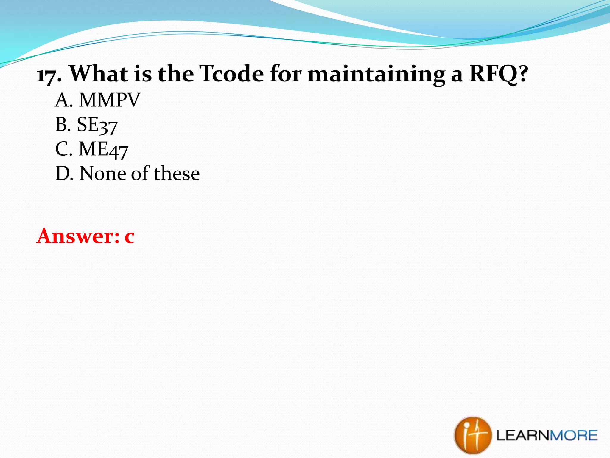 17. What is the Tcode for maintaining a RFQ?
A. MMPV
B. SE37
C. ME47
D. None of these

Answer: c

 