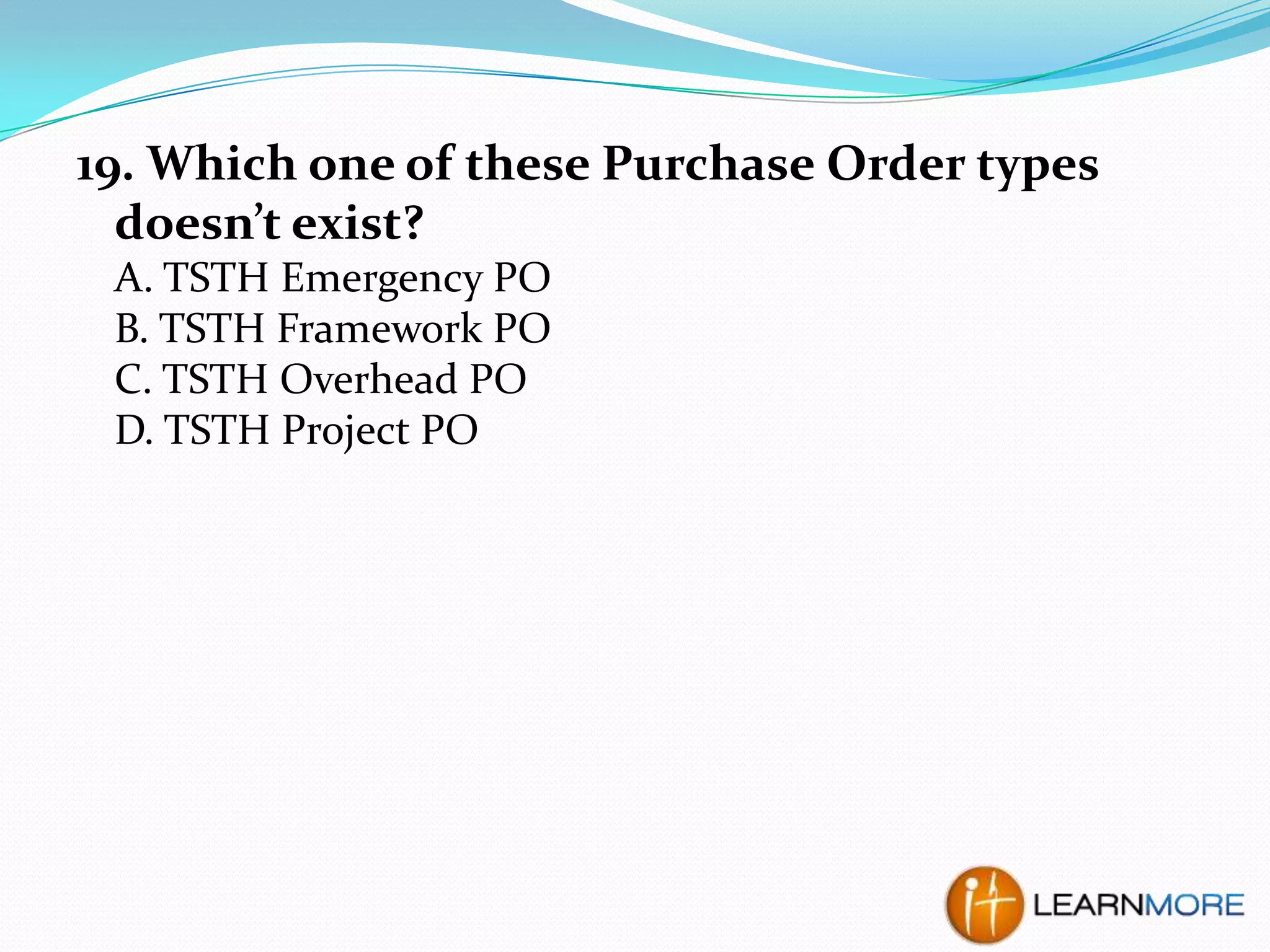 19. Which one of these Purchase Order types
doesn’t exist?
A. TSTH Emergency PO
B. TSTH Framework PO
C. TSTH Overhead PO
D. TSTH Project PO

 