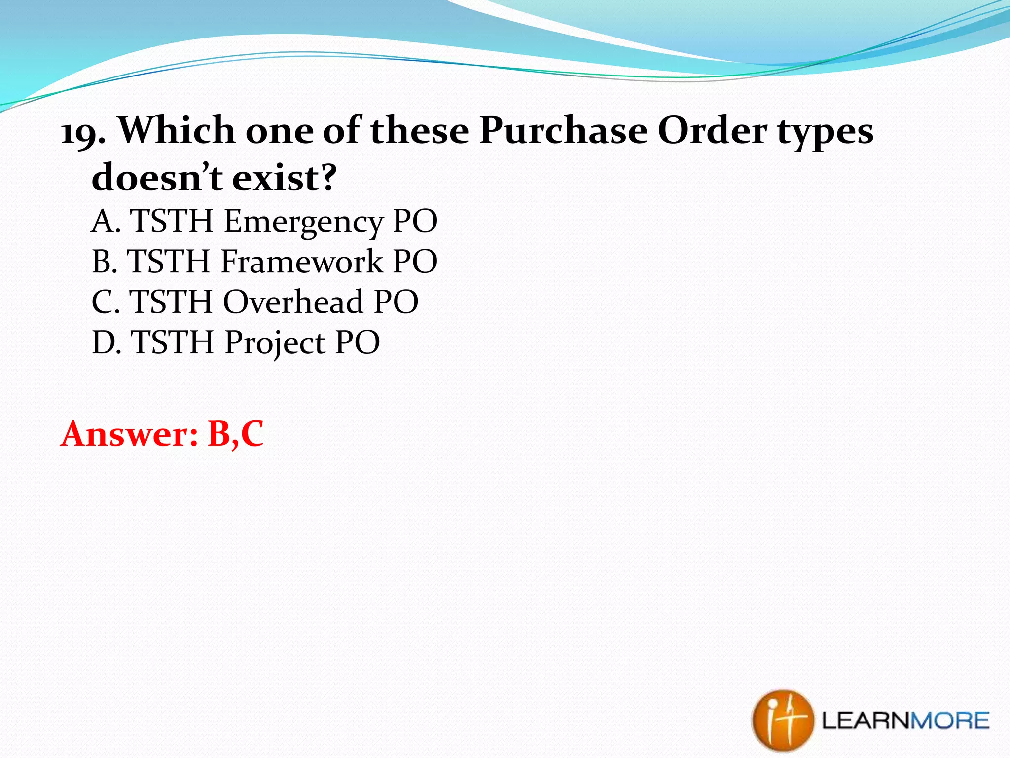 19. Which one of these Purchase Order types
doesn’t exist?
A. TSTH Emergency PO
B. TSTH Framework PO
C. TSTH Overhead PO
D. TSTH Project PO

Answer: B,C

 