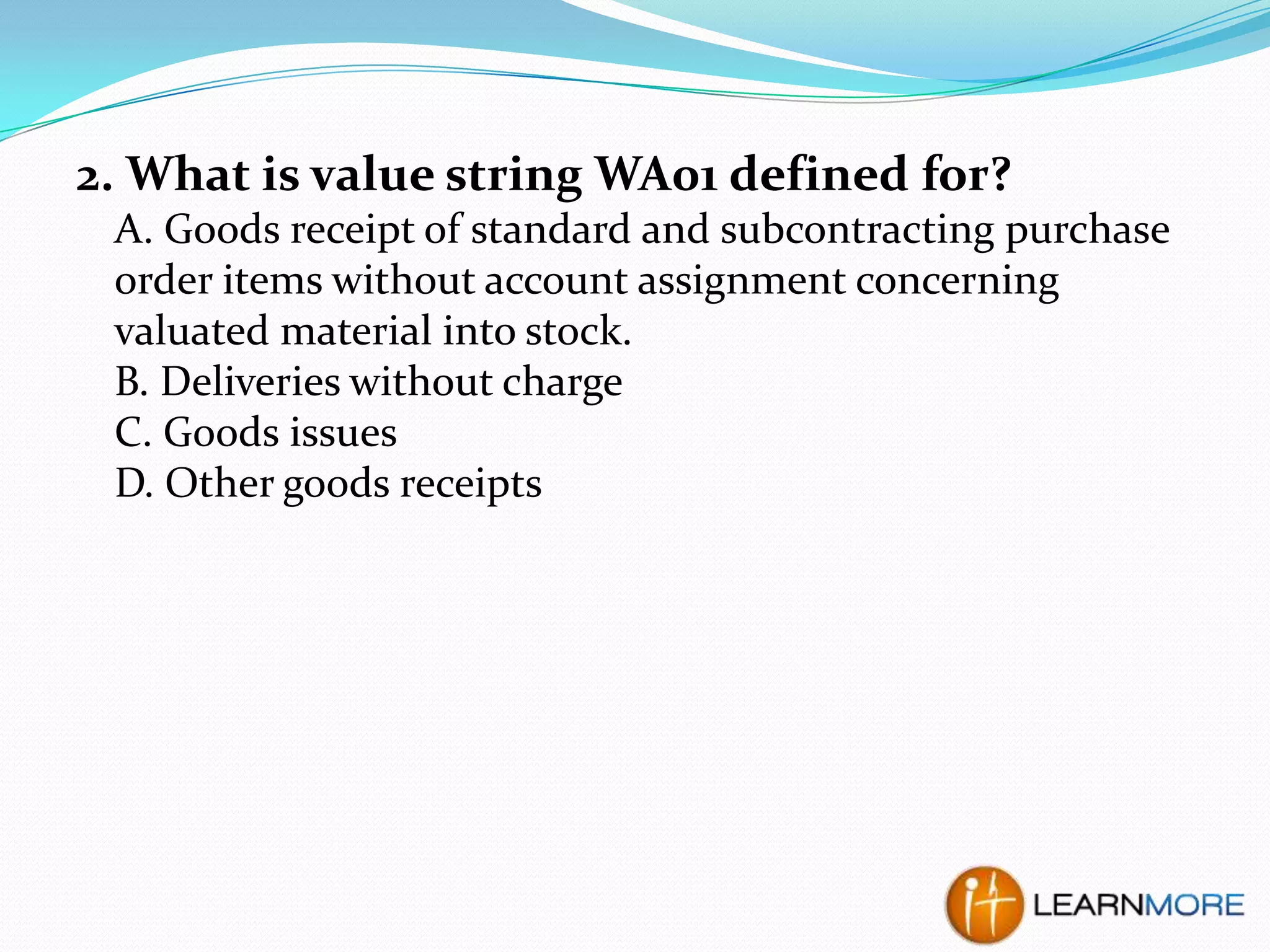 2. What is value string WA01 defined for?
A. Goods receipt of standard and subcontracting purchase
order items without account assignment concerning
valuated material into stock.
B. Deliveries without charge
C. Goods issues
D. Other goods receipts

 