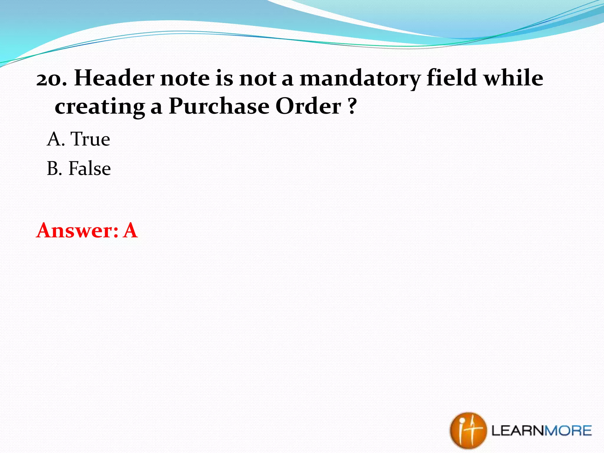 20. Header note is not a mandatory field while
creating a Purchase Order ?
A. True
B. False

Answer: A

 
