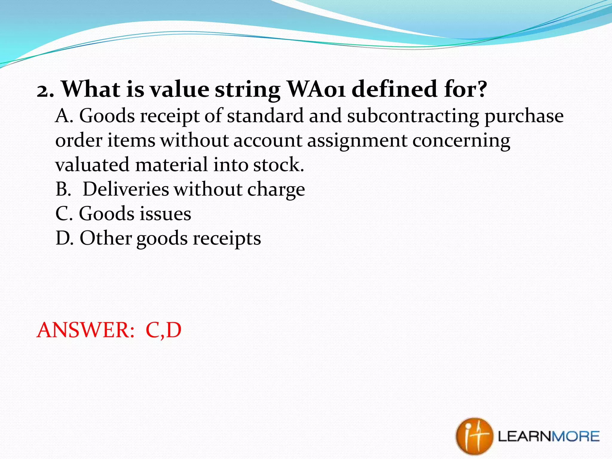 2. What is value string WA01 defined for?
A. Goods receipt of standard and subcontracting purchase
order items without account assignment concerning
valuated material into stock.
B. Deliveries without charge
C. Goods issues
D. Other goods receipts

ANSWER: C,D

 