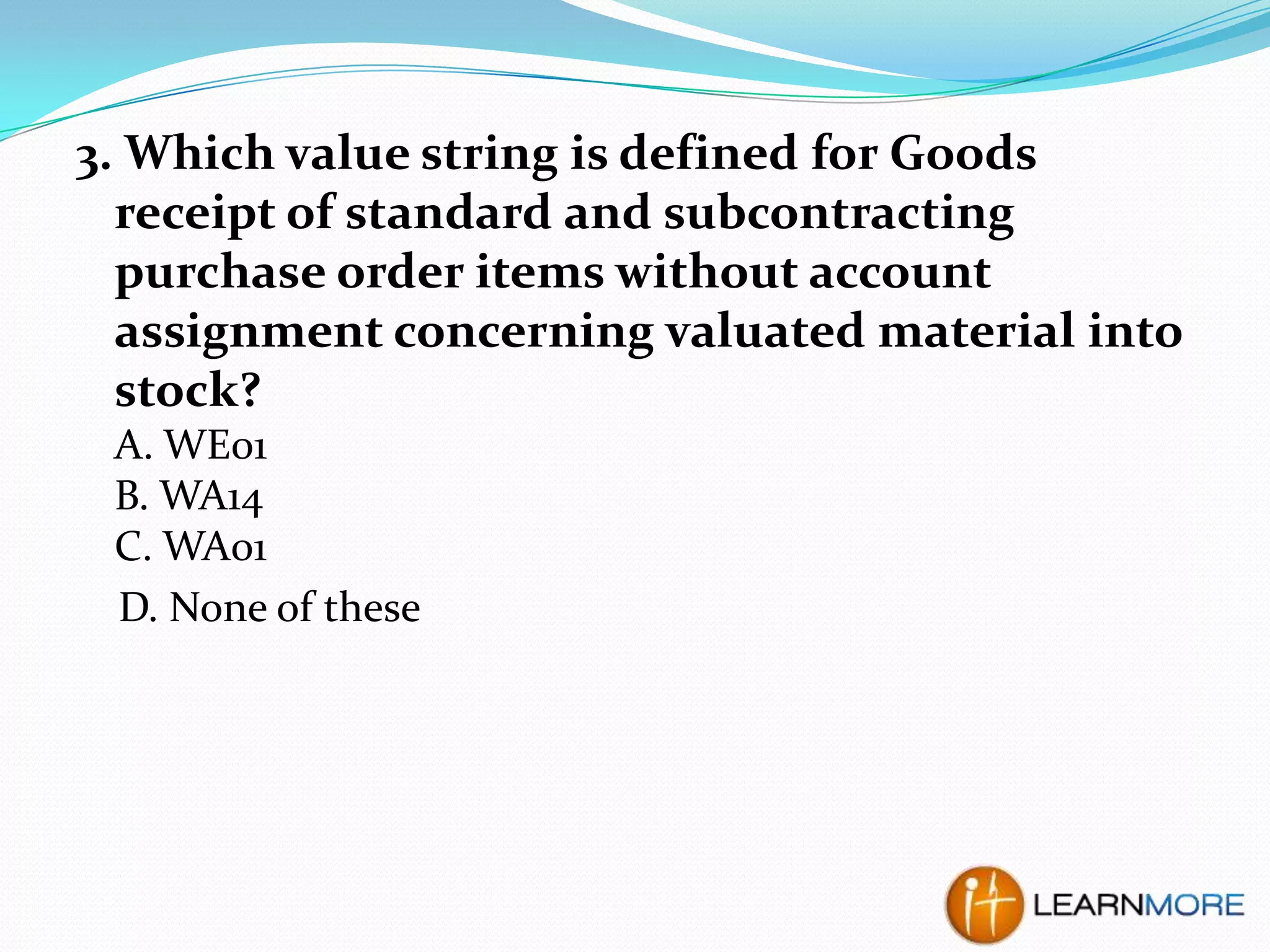 3. Which value string is defined for Goods
receipt of standard and subcontracting
purchase order items without account
assignment concerning valuated material into
stock?
A. WE01
B. WA14
C. WA01
D. None of these

 
