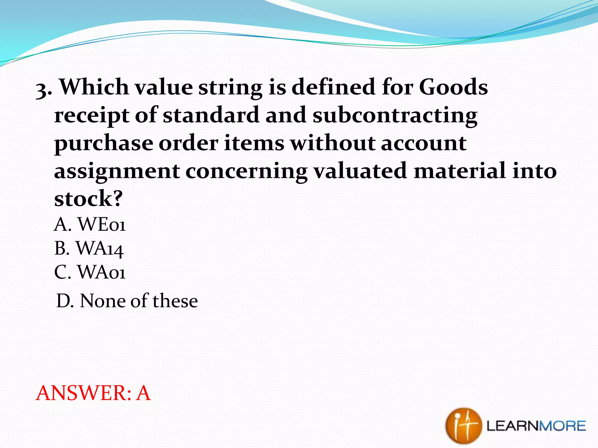3. Which value string is defined for Goods
receipt of standard and subcontracting
purchase order items without account
assignment concerning valuated material into
stock?
A. WE01
B. WA14
C. WA01
D. None of these

ANSWER: A

 
