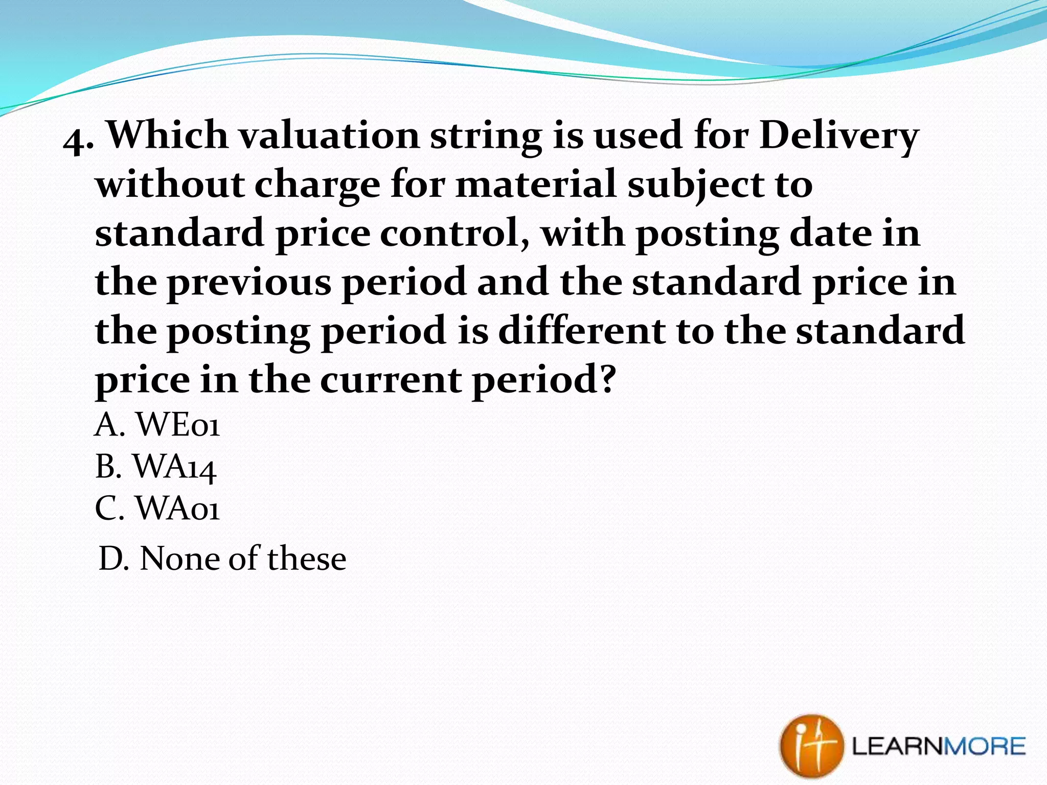 4. Which valuation string is used for Delivery
without charge for material subject to
standard price control, with posting date in
the previous period and the standard price in
the posting period is different to the standard
price in the current period?
A. WE01
B. WA14
C. WA01
D. None of these

 
