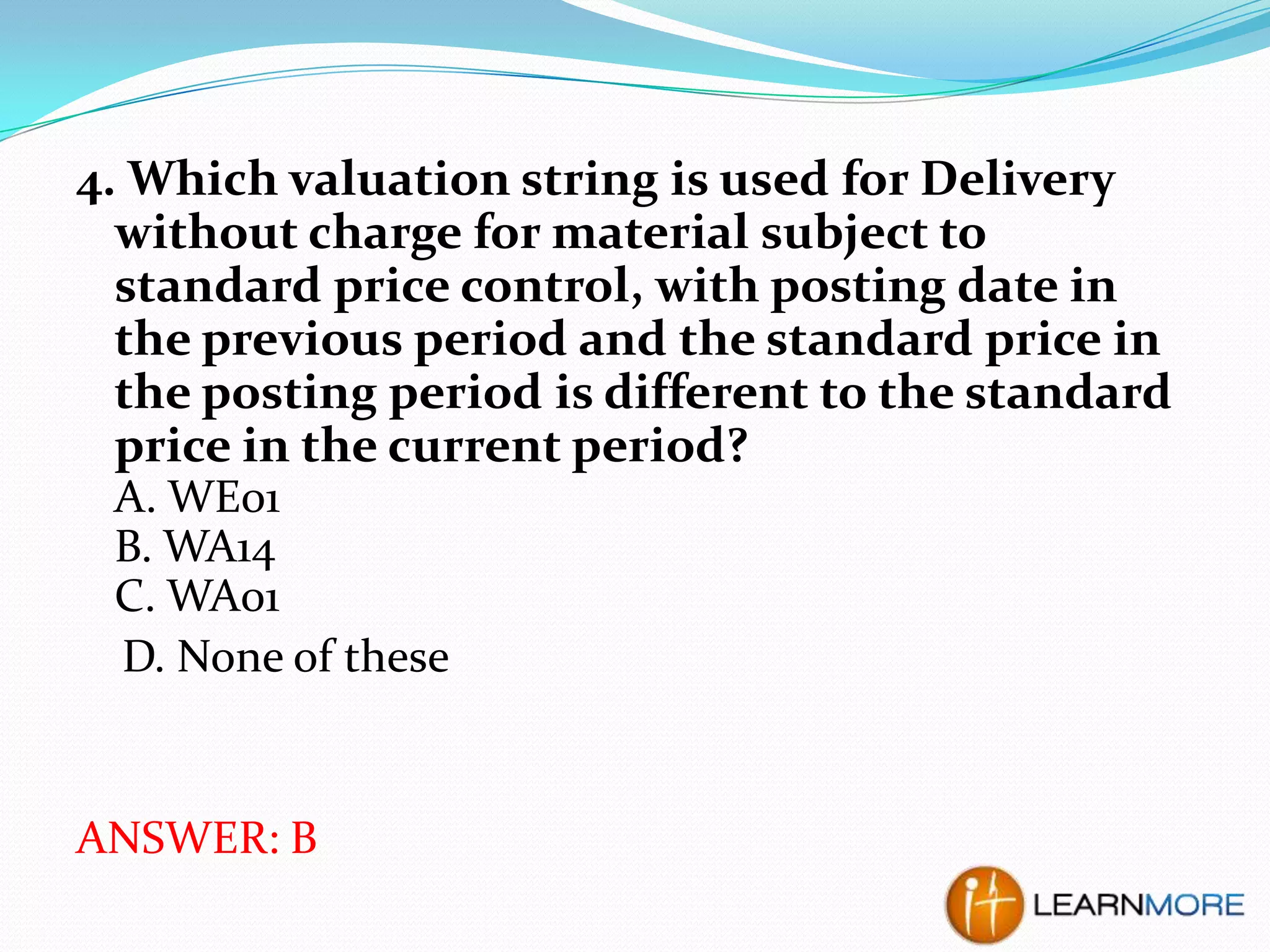 4. Which valuation string is used for Delivery
without charge for material subject to
standard price control, with posting date in
the previous period and the standard price in
the posting period is different to the standard
price in the current period?
A. WE01
B. WA14
C. WA01
D. None of these

ANSWER: B

 