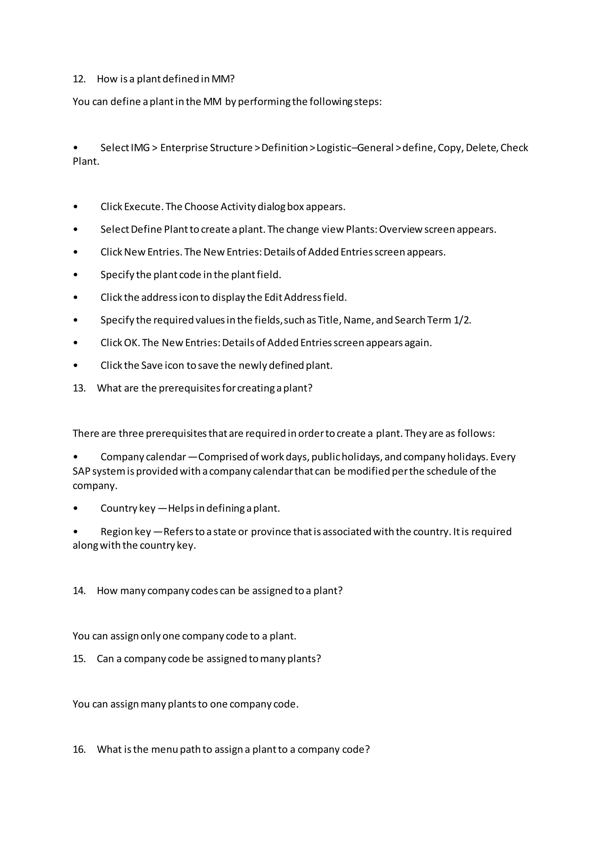 12. How isa plantdefinedinMM?
You can define aplantinthe MM byperformingthe followingsteps:
• SelectIMG > Enterprise Structure >Definition>Logistic–General >define,Copy,Delete,Check
Plant.
• ClickExecute.The Choose Activitydialogbox appears.
• SelectDefine Planttocreate aplant.The change view Plants:Overview screenappears.
• ClickNewEntries.The NewEntries:Detailsof AddedEntriesscreenappears.
• Specifythe plantcode inthe plantfield.
• Clickthe addressiconto displaythe EditAddressfield.
• Specifythe requiredvaluesinthe fields,suchasTitle,Name,andSearchTerm 1/2.
• ClickOK.The NewEntries:Detailsof AddedEntriesscreenappearsagain.
• Clickthe Save icon tosave the newlydefinedplant.
13. What are the prerequisitesforcreatingaplant?
There are three prerequisitesthatare requiredinordertocreate a plant.Theyare as follows:
• Companycalendar—Comprisedof workdays,publicholidays,andcompanyholidays.Every
SAPsystemisprovidedwithacompanycalendarthatcan be modifiedperthe schedule of the
company.
• Countrykey —Helpsindefiningaplant.
• Regionkey —Referstoastate or province thatisassociatedwiththe country.Itis required
alongwiththe countrykey.
14. How manycompanycodescan be assignedtoa plant?
You can assignonlyone companycode to a plant.
15. Can a companycode be assignedtomanyplants?
You can assignmanyplantsto one companycode.
16. What isthe menupathto assigna plantto a company code?
 
