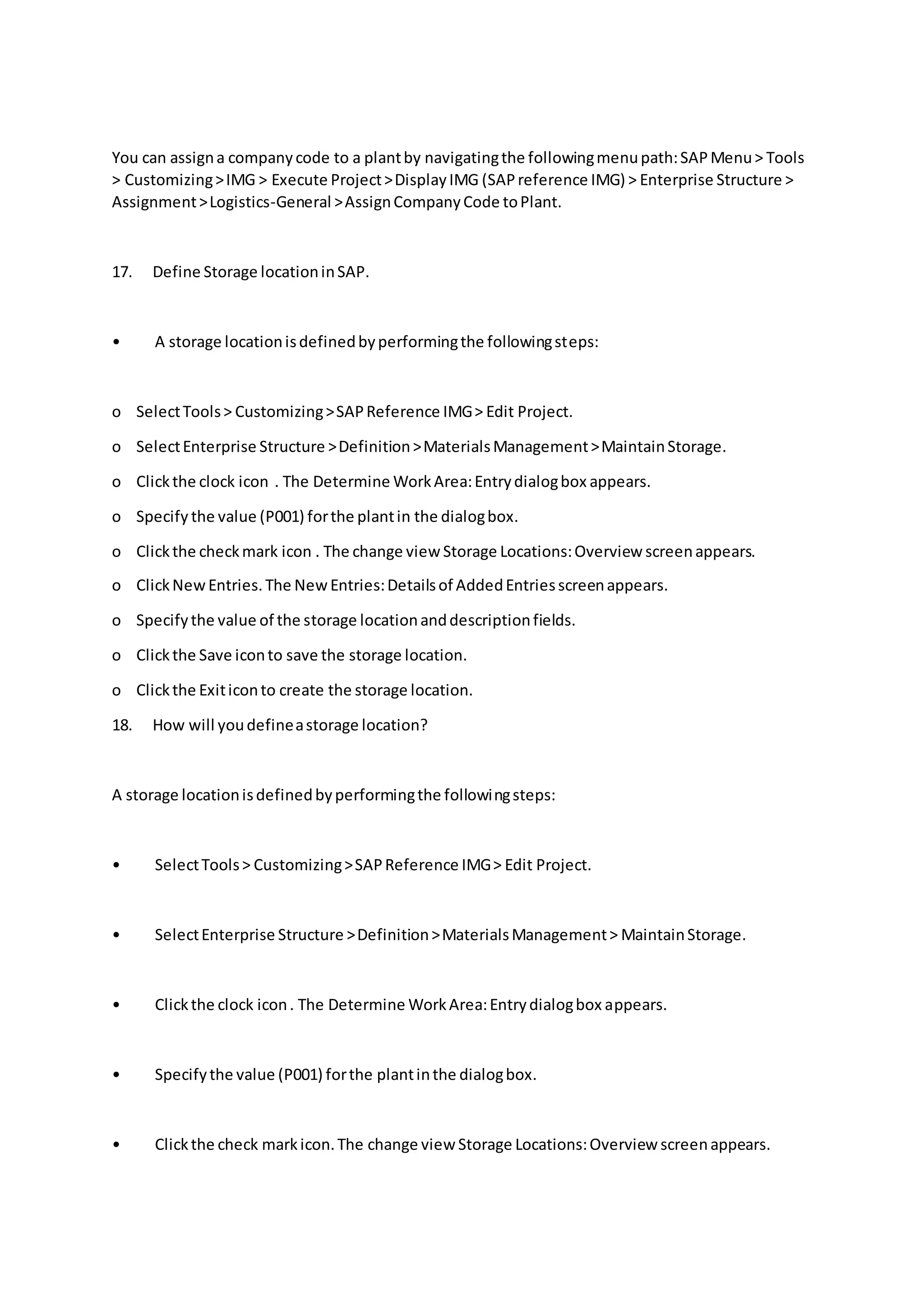 You can assigna companycode to a plantby navigatingthe followingmenupath:SAPMenu> Tools
> Customizing>IMG > Execute Project>DisplayIMG (SAPreference IMG) > Enterprise Structure >
Assignment>Logistics-General >AssignCompanyCode toPlant.
17. Define Storage locationinSAP.
• A storage locationisdefinedbyperformingthe followingsteps:
o SelectTools> Customizing>SAPReference IMG> Edit Project.
o SelectEnterprise Structure >Definition>MaterialsManagement>MaintainStorage.
o Clickthe clock icon . The Determine WorkArea:Entrydialogbox appears.
o Specify the value (P001) forthe plantin the dialogbox.
o Clickthe checkmark icon . The change view Storage Locations:Overview screenappears.
o ClickNewEntries.The NewEntries:Detailsof AddedEntriesscreenappears.
o Specifythe value of the storage locationanddescriptionfields.
o Clickthe Save iconto save the storage location.
o Clickthe Exiticonto create the storage location.
18. How will youdefineastorage location?
A storage locationisdefinedbyperformingthe followingsteps:
• SelectTools> Customizing>SAPReference IMG> Edit Project.
• SelectEnterprise Structure >Definition>MaterialsManagement> MaintainStorage.
• Clickthe clock icon. The Determine WorkArea:Entrydialogbox appears.
• Specifythe value (P001) forthe plantinthe dialogbox.
• Clickthe check markicon.The change view Storage Locations:Overview screenappears.
 