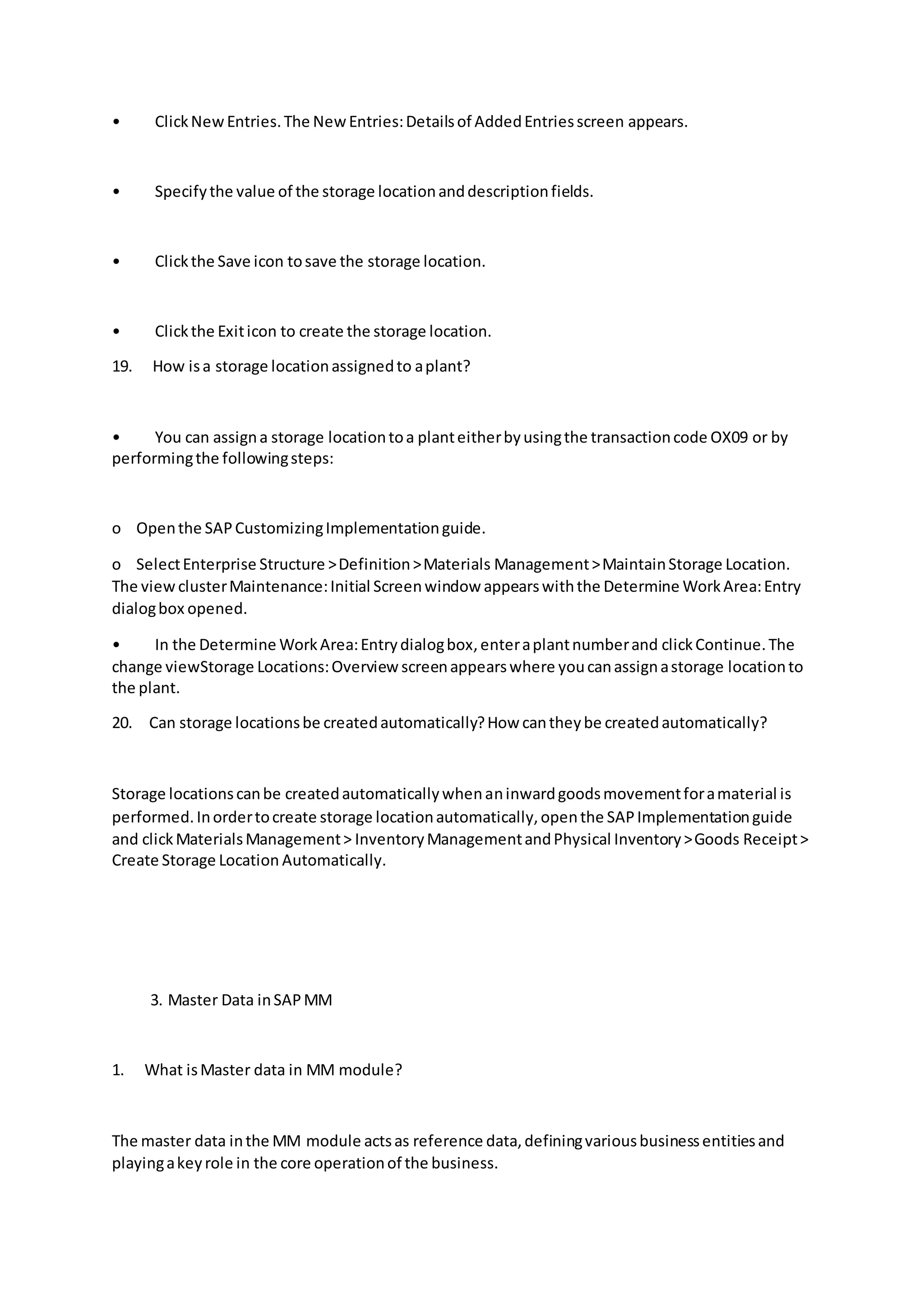 • ClickNewEntries.The NewEntries:Detailsof AddedEntriesscreen appears.
• Specifythe value of the storage locationanddescriptionfields.
• Clickthe Save icon tosave the storage location.
• Clickthe Exiticon to create the storage location.
19. How isa storage locationassignedto aplant?
• You can assigna storage locationtoa planteitherbyusingthe transactioncode OX09 or by
performingthe followingsteps:
o Openthe SAPCustomizingImplementationguide.
o SelectEnterprise Structure >Definition>Materials Management>MaintainStorage Location.
The viewclusterMaintenance:Initial Screenwindow appearswiththe Determine WorkArea:Entry
dialogbox opened.
• In the Determine WorkArea:Entrydialogbox,enteraplantnumberand clickContinue.The
change viewStorage Locations:Overview screenappearswhere youcanassignastorage locationto
the plant.
20. Can storage locationsbe createdautomatically?How cantheybe createdautomatically?
Storage locationscanbe createdautomaticallywhenaninwardgoodsmovementforamaterial is
performed.Inordertocreate storage locationautomatically,openthe SAPImplementationguide
and clickMaterialsManagement> InventoryManagementandPhysical Inventory>Goods Receipt>
Create Storage Location Automatically.
3. Master Data inSAPMM
1. What isMaster data in MM module?
The master data inthe MM module actsas reference data,definingvariousbusinessentitiesand
playingakeyrole in the core operationof the business.
 