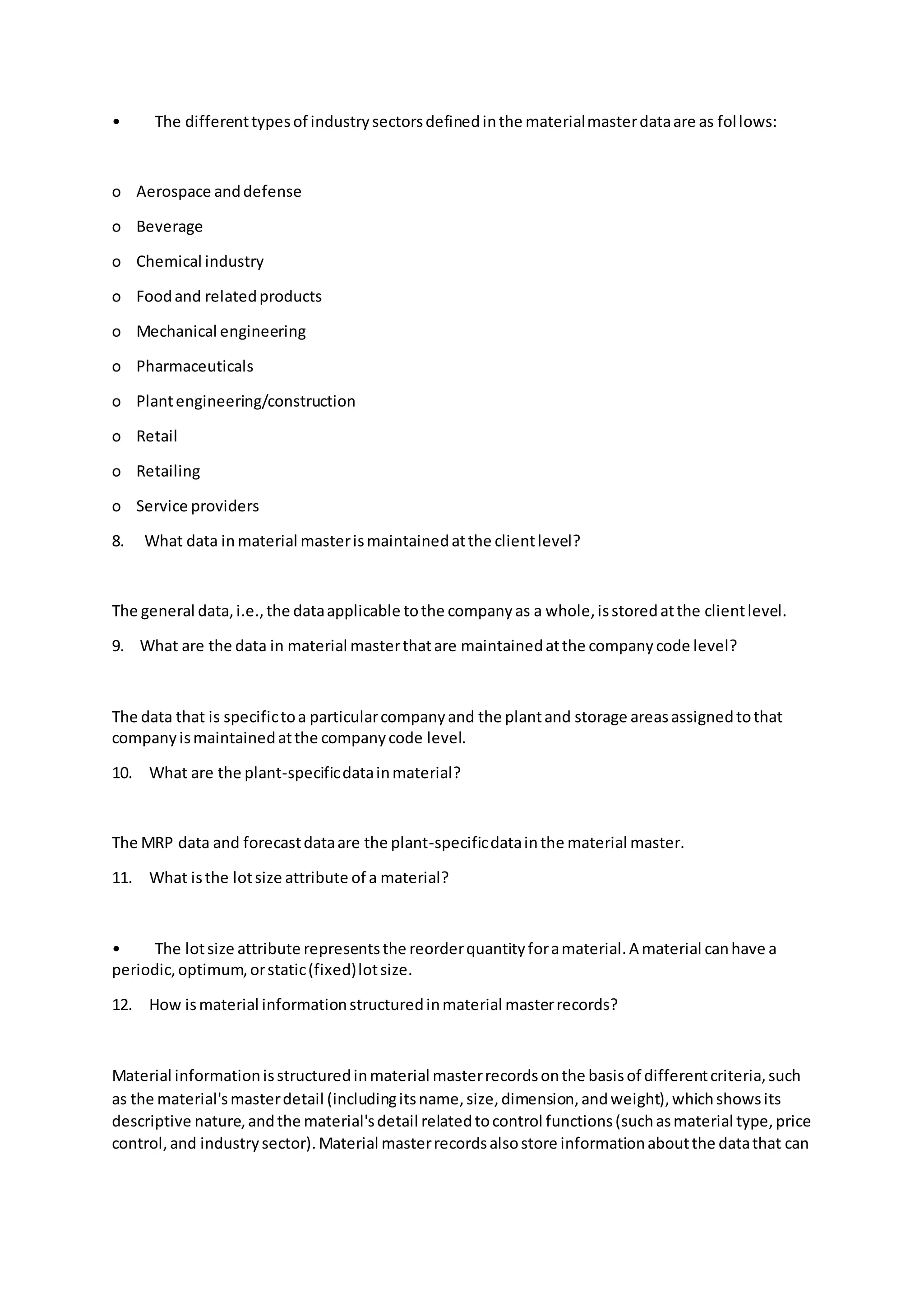 • The differenttypesof industrysectorsdefinedinthe materialmasterdataare as follows:
o Aerospace anddefense
o Beverage
o Chemical industry
o Foodand relatedproducts
o Mechanical engineering
o Pharmaceuticals
o Plantengineering/construction
o Retail
o Retailing
o Service providers
8. What data in material masterismaintainedatthe clientlevel?
The general data,i.e.,the dataapplicable tothe companyas a whole,isstoredatthe clientlevel.
9. What are the data in material masterthatare maintainedatthe companycode level?
The data that is specifictoa particularcompanyand the plantand storage areasassignedtothat
companyismaintainedatthe companycode level.
10. What are the plant-specificdatainmaterial?
The MRP data and forecastdataare the plant-specificdatainthe material master.
11. What isthe lotsize attribute of a material?
• The lotsize attribute representsthe reorderquantityforamaterial.A material canhave a
periodic,optimum,orstatic(fixed)lotsize.
12. How ismaterial informationstructuredinmaterial masterrecords?
Material informationisstructuredinmaterial masterrecordsonthe basisof differentcriteria,such
as the material'smasterdetail (includingitsname,size,dimension,andweight),whichshowsits
descriptive nature,andthe material'sdetail relatedtocontrol functions(suchasmaterial type,price
control,and industrysector).Material masterrecordsalsostore informationaboutthe datathat can
 