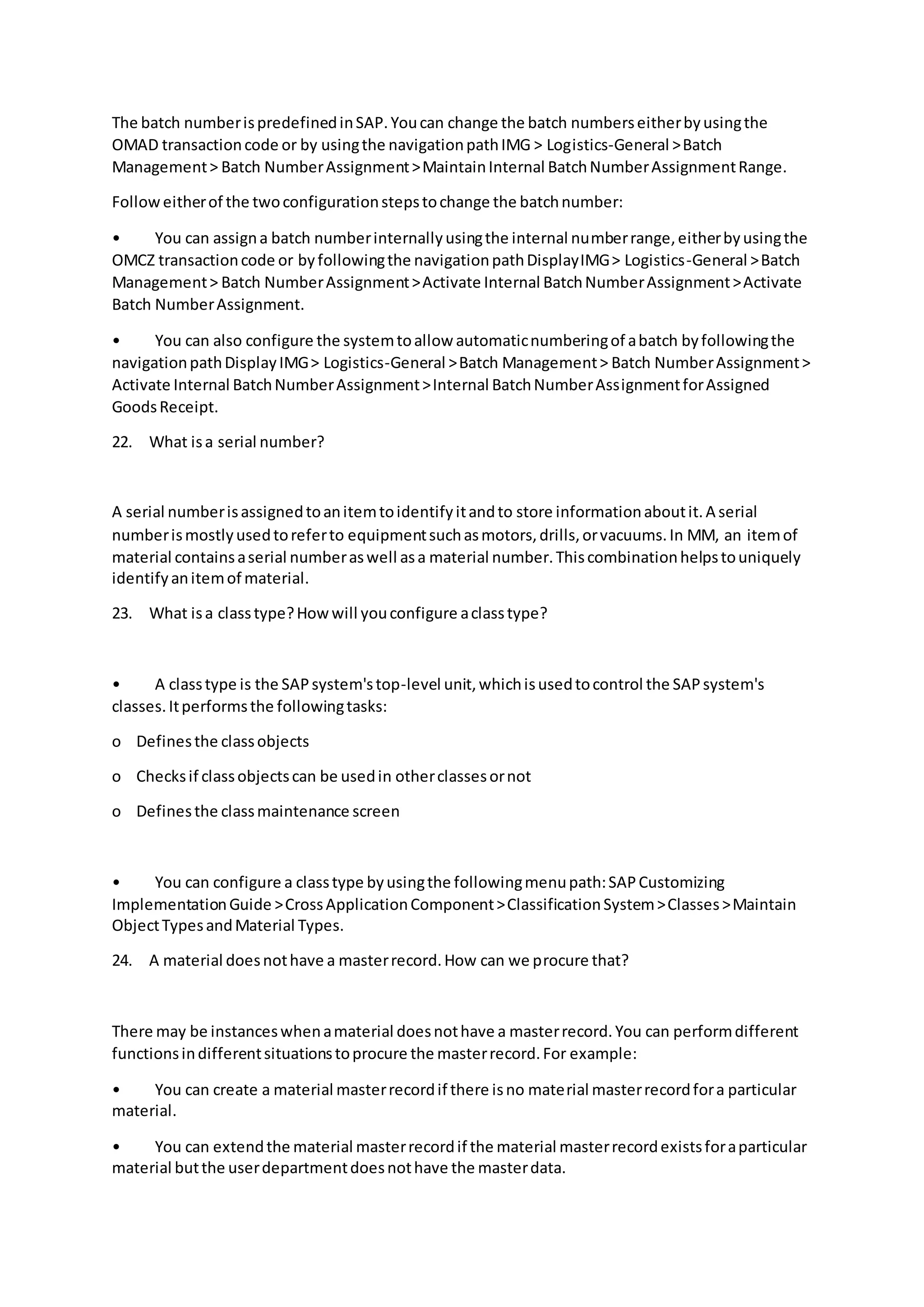 The batch numberispredefinedinSAP.Youcan change the batch numberseitherbyusingthe
OMAD transactioncode or by usingthe navigationpathIMG > Logistics-General >Batch
Management> Batch NumberAssignment>MaintainInternal BatchNumberAssignmentRange.
Followeitherof the twoconfigurationstepstochange the batchnumber:
• You can assigna batch numberinternallyusingthe internal numberrange,eitherbyusingthe
OMCZ transactioncode or byfollowingthe navigationpathDisplayIMG> Logistics-General >Batch
Management> Batch NumberAssignment>Activate Internal BatchNumberAssignment>Activate
Batch NumberAssignment.
• You can also configure the systemtoallow automaticnumberingof abatch byfollowingthe
navigationpathDisplayIMG> Logistics-General >Batch Management> Batch NumberAssignment>
Activate Internal BatchNumberAssignment>Internal BatchNumberAssignmentforAssigned
GoodsReceipt.
22. What isa serial number?
A serial numberisassignedtoanitemtoidentifyitandto store informationaboutit.A serial
numberismostlyusedtoreferto equipmentsuchasmotors,drills,orvacuums.In MM, an itemof
material containsaserial numberaswell asa material number.Thiscombinationhelpstouniquely
identifyanitemof material.
23. What isa classtype?Howwill youconfigure aclasstype?
• A classtype is the SAPsystem'stop-level unit,whichisusedtocontrol the SAPsystem's
classes.Itperformsthe followingtasks:
o Definesthe classobjects
o Checksif classobjectscan be usedin otherclassesornot
o Definesthe classmaintenance screen
• You can configure a classtype byusingthe followingmenupath:SAPCustomizing
ImplementationGuide >CrossApplicationComponent>ClassificationSystem>Classes>Maintain
ObjectTypesandMaterial Types.
24. A material doesnothave a masterrecord.How can we procure that?
There may be instanceswhenamaterial doesnothave a masterrecord.You can performdifferent
functionsindifferentsituationstoprocure the masterrecord.For example:
• You can create a material masterrecordif there isno material masterrecordfora particular
material.
• You can extendthe material masterrecordif the material masterrecordexistsforaparticular
material butthe userdepartmentdoesnothave the masterdata.
 