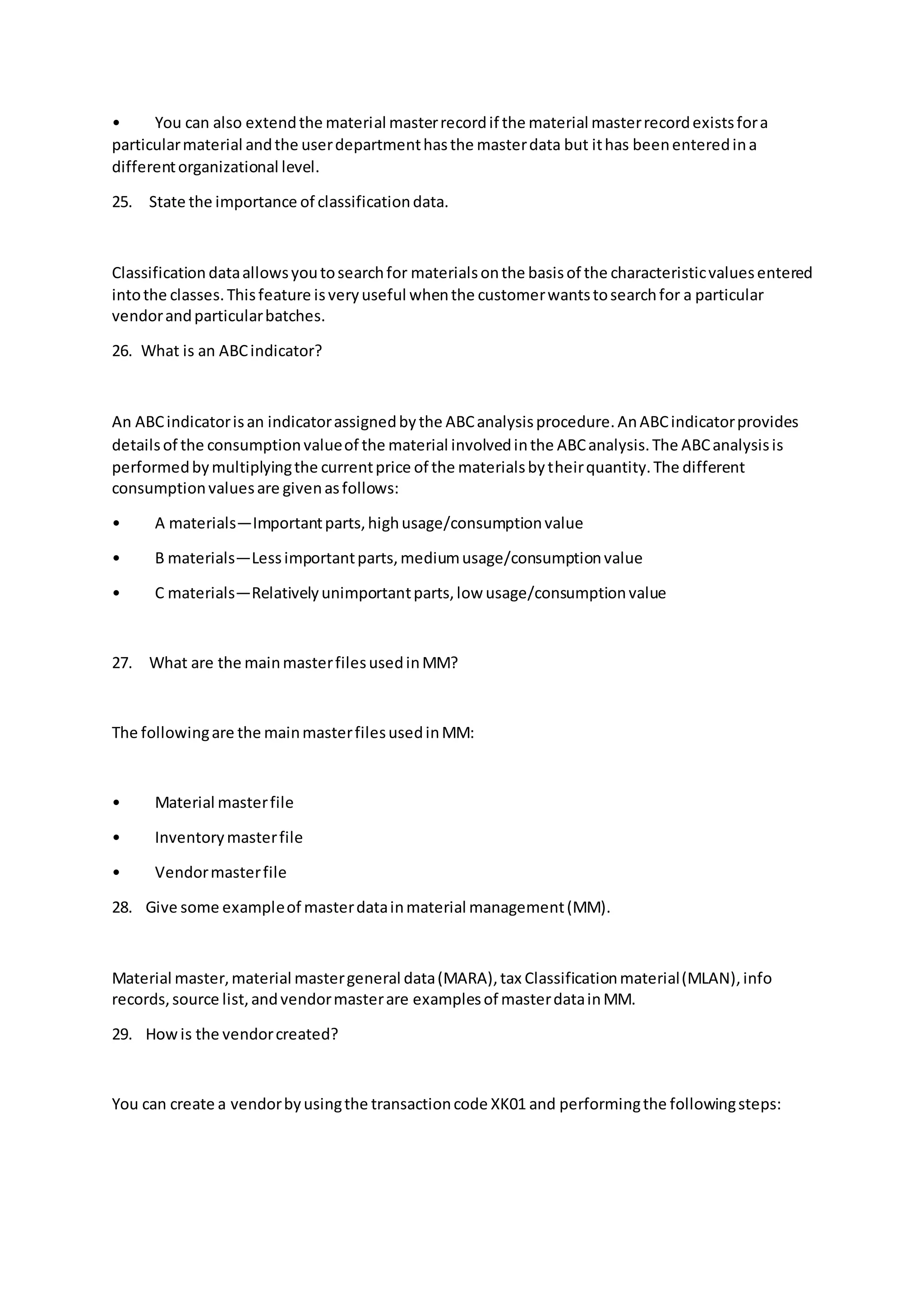 • You can also extendthe material masterrecordif the material masterrecordexistsfora
particularmaterial andthe userdepartmenthasthe masterdata but ithas beenenteredina
differentorganizational level.
25. State the importance of classificationdata.
Classification dataallowsyoutosearchfor materialsonthe basisof the characteristicvaluesentered
intothe classes.Thisfeature isveryuseful whenthe customerwantstosearchfor a particular
vendorandparticularbatches.
26. What is an ABCindicator?
An ABCindicatorisan indicatorassignedbythe ABCanalysisprocedure.AnABCindicatorprovides
detailsof the consumptionvalueof the material involvedinthe ABCanalysis.The ABCanalysisis
performedbymultiplyingthe currentprice of the materialsbytheirquantity.The different
consumptionvaluesare givenasfollows:
• A materials—Importantparts,highusage/consumptionvalue
• B materials—Lessimportantparts,mediumusage/consumptionvalue
• C materials—Relativelyunimportantparts,low usage/consumptionvalue
27. What are the mainmasterfilesusedinMM?
The followingare the mainmasterfilesusedinMM:
• Material masterfile
• Inventorymasterfile
• Vendormasterfile
28. Give some exampleof masterdatainmaterial management(MM).
Material master,material mastergeneral data(MARA),tax Classificationmaterial(MLAN),info
records,source list,andvendormasterare examplesof masterdatainMM.
29. Howis the vendorcreated?
You can create a vendorbyusingthe transactioncode XK01 and performingthe followingsteps:
 