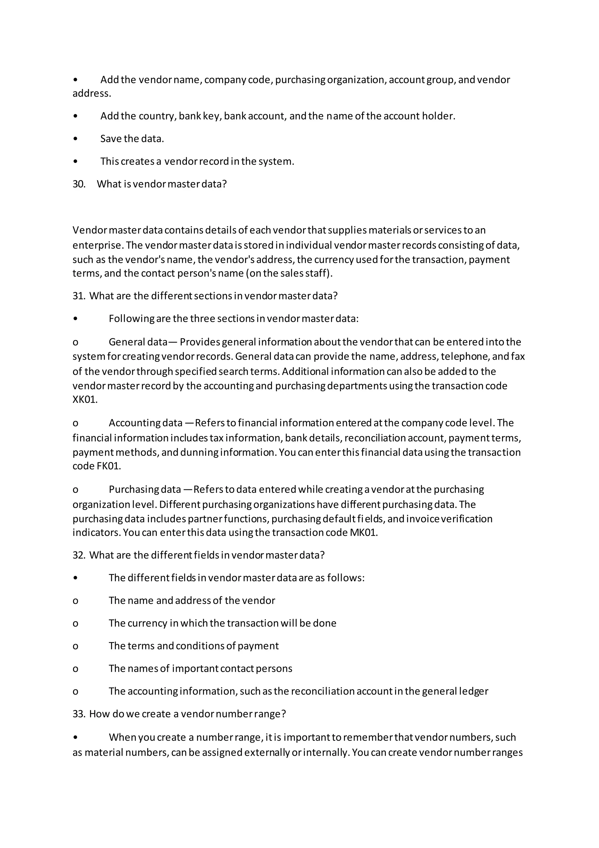 • Addthe vendorname,companycode,purchasingorganization,accountgroup,andvendor
address.
• Addthe country,bankkey,bankaccount, andthe name of the account holder.
• Save the data.
• Thiscreatesa vendorrecordinthe system.
30. What isvendormasterdata?
Vendormasterdatacontainsdetailsof eachvendorthatsuppliesmaterialsorservicestoan
enterprise.The vendormasterdataisstoredinindividual vendormasterrecordsconsistingof data,
such as the vendor'sname,the vendor'saddress,the currencyusedforthe transaction,payment
terms,and the contact person'sname (onthe salesstaff).
31. What are the differentsectionsinvendormasterdata?
• Followingare the three sectionsinvendormasterdata:
o General data— Providesgeneral informationaboutthe vendorthatcan be enteredintothe
systemforcreatingvendorrecords.General datacan provide the name,address,telephone,andfax
of the vendorthroughspecifiedsearchterms.Additional informationcanalsobe addedto the
vendormasterrecordby the accountingand purchasingdepartmentsusingthe transactioncode
XK01.
o Accountingdata—Referstofinancial informationenteredatthe companycode level.The
financial informationincludestax information,bankdetails,reconciliationaccount,paymentterms,
paymentmethods,anddunninginformation.Youcanenterthisfinancial datausingthe transaction
code FK01.
o Purchasingdata—Referstodata enteredwhile creatingavendoratthe purchasing
organizationlevel.Differentpurchasingorganizationshave differentpurchasingdata.The
purchasingdata includespartnerfunctions,purchasingdefaultfields,andinvoiceverification
indicators.Youcan enterthisdata usingthe transactioncode MK01.
32. What are the differentfieldsinvendormasterdata?
• The differentfieldsinvendormasterdataare as follows:
o The name andaddressof the vendor
o The currency inwhichthe transactionwill be done
o The terms andconditionsof payment
o The namesof importantcontactpersons
o The accountinginformation,suchasthe reconciliationaccountinthe general ledger
33. How dowe create a vendornumberrange?
• Whenyoucreate a numberrange,itis importanttorememberthatvendornumbers,such
as material numbers,canbe assignedexternallyorinternally.Youcancreate vendornumberranges
 