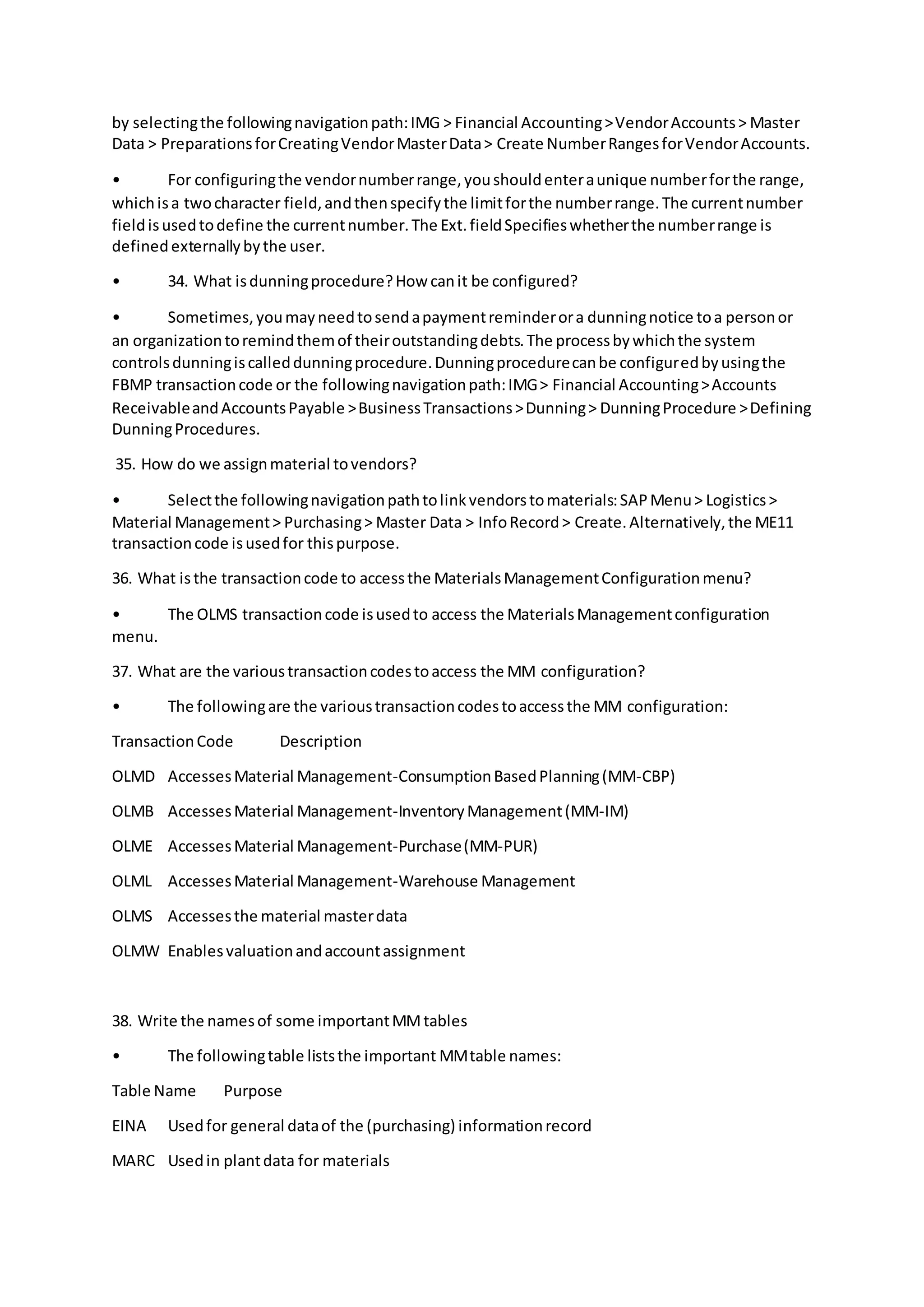 by selectingthe followingnavigationpath:IMG > Financial Accounting>VendorAccounts> Master
Data > PreparationsforCreatingVendorMasterData> Create NumberRangesforVendorAccounts.
• For configuringthe vendornumberrange,youshouldenteraunique numberforthe range,
whichisa twocharacter field,andthenspecifythe limitforthe numberrange.The currentnumber
fieldisusedtodefine the currentnumber.The Ext.fieldSpecifieswhetherthe numberrange is
definedexternallybythe user.
• 34. What isdunningprocedure?How canit be configured?
• Sometimes,youmayneedtosendapaymentreminderora dunningnotice toa personor
an organizationtoremindthemof theiroutstandingdebts.The processbywhichthe system
controlsdunningiscalleddunningprocedure.Dunningprocedurecanbe configuredbyusingthe
FBMP transactioncode or the followingnavigationpath:IMG> Financial Accounting>Accounts
ReceivableandAccountsPayable >BusinessTransactions>Dunning> DunningProcedure >Defining
DunningProcedures.
35. How do we assignmaterial tovendors?
• Selectthe followingnavigationpathtolinkvendorstomaterials:SAPMenu> Logistics>
Material Management> Purchasing> Master Data > InfoRecord> Create.Alternatively,the ME11
transactioncode isusedfor thispurpose.
36. What isthe transactioncode to accessthe MaterialsManagementConfigurationmenu?
• The OLMS transactioncode isusedto access the MaterialsManagementconfiguration
menu.
37. What are the varioustransactioncodestoaccess the MM configuration?
• The followingare the varioustransactioncodestoaccessthe MM configuration:
TransactionCode Description
OLMD AccessesMaterial Management-ConsumptionBasedPlanning(MM-CBP)
OLMB AccessesMaterial Management-InventoryManagement(MM-IM)
OLME AccessesMaterial Management-Purchase(MM-PUR)
OLML AccessesMaterial Management-Warehouse Management
OLMS Accessesthe material masterdata
OLMW Enablesvaluationandaccountassignment
38. Write the namesof some importantMMtables
• The followingtable liststhe important MMtable names:
Table Name Purpose
EINA Usedfor general dataof the (purchasing) informationrecord
MARC Usedin plantdata for materials
 