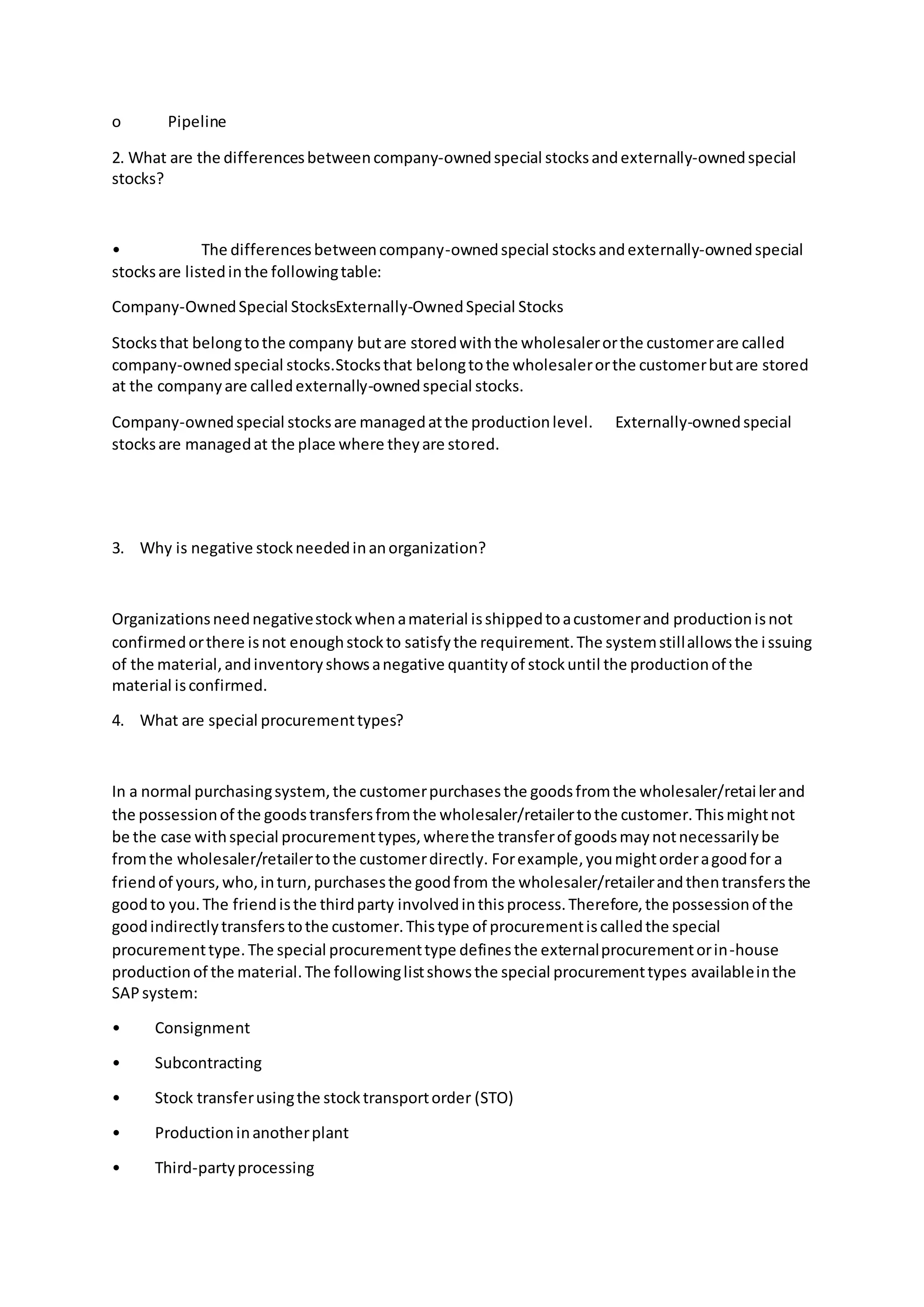 o Pipeline
2. What are the differencesbetweencompany-ownedspecial stocksandexternally-ownedspecial
stocks?
• The differencesbetweencompany-ownedspecial stocksandexternally-ownedspecial
stocksare listedinthe followingtable:
Company-OwnedSpecial StocksExternally-OwnedSpecial Stocks
Stocksthat belongtothe company butare storedwiththe wholesalerorthe customerare called
company-ownedspecial stocks.Stocksthat belongtothe wholesalerorthe customerbutare stored
at the companyare calledexternally-ownedspecial stocks.
Company-ownedspecial stocksare managedatthe productionlevel. Externally-ownedspecial
stocksare managedat the place where theyare stored.
3. Why is negative stockneededinanorganization?
Organizationsneednegativestockwhenamaterial isshippedtoacustomerand productionisnot
confirmedorthere isnot enoughstockto satisfythe requirement.The systemstillallowsthe issuing
of the material,andinventoryshowsanegative quantityof stockuntil the productionof the
material isconfirmed.
4. What are special procurementtypes?
In a normal purchasingsystem,the customerpurchasesthe goodsfromthe wholesaler/retailerand
the possessionof the goodstransfersfromthe wholesaler/retailertothe customer.Thismightnot
be the case withspecial procurementtypes,wherethe transferof goodsmaynotnecessarilybe
fromthe wholesaler/retailertothe customerdirectly. Forexample,youmightorderagoodfor a
friendof yours,who,inturn,purchasesthe goodfrom the wholesaler/retailerandthentransfersthe
goodto you.The friendisthe thirdparty involvedinthisprocess.Therefore,the possessionof the
goodindirectlytransferstothe customer.Thistype of procurementiscalledthe special
procurementtype.The special procurementtype definesthe externalprocurementorin-house
productionof the material.The followinglistshowsthe special procurementtypes availableinthe
SAPsystem:
• Consignment
• Subcontracting
• Stock transferusingthe stocktransportorder (STO)
• Productioninanotherplant
• Third-partyprocessing
 